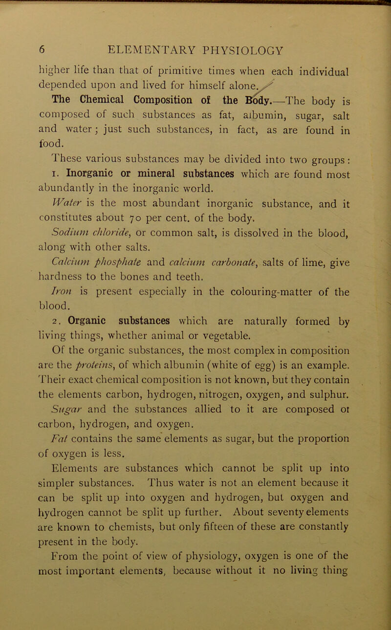 higher life than that of primitive times when each individual depended upon and lived for himself alone_ ' The Chemical Composition of the Body.—The body is composed of such substances as fat, albumin, sugar, salt and water; just such substances, in fact, as are found in food. These various substances may be divided into two groups : 1. Inorganic or mineral substances which are found most abundantly in the inorganic world. Water is the most abundant inorganic substance, and it constitutes about 70 per cent, of the body. Sodium chloride, or common salt, is dissolved in the blood, along with other salts. Calcium phosphate and calcium carbonate, salts of lime, give hardness to the bones and teeth. Iron is present especially in the colouring-matter of the blood. 2. Organic substances which are naturally formed by living things, whether animal or vegetable. Of the organic substances, the most complex in composition are the proteins, of which albumin (white of egg) is an example. Their exact chemical composition is not known, but they contain the elements carbon, hydrogen, nitrogen, oxygen, and sulphur. Sugar and the substances allied to it are composed ot carbon, hydrogen, and oxygen. Fat contains the same elements as sugar, but the proportion of oxygen is less. Elements are substances which cannot be split up into simpler substances. Thus water is not an element because it can be split up into oxygen and hydrogen, but oxygen and hydrogen cannot be split up further. About seventy elements are known to chemists, but only fifteen of these are constantly present in the body. From the point of view of physiology, oxygen is one of the most important elements, because without it no living thing