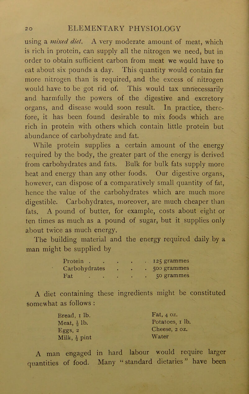 using a mixed diet. A very moderate amount of meat, which is rich in protein, can supply all the nitrogen we need, but in order to obtain sufficient carbon from meat we would have to eat about six pounds a day. This quantity would contain far more nitrogen than is required, and the excess of nitrogen would have to be got rid of. This would tax unnecessarily and harmfully the powers of the digestive and excretory organs, and disease would soon result. In practice, there- fore, it has been found desirable to mix foods which are rich in protein with others which contain little protein but abundance of carbohydrate and fat. While protein supplies a certain amount of the energy required by the body, the greater part of the energy is derived from carbohydrates and fats. Bulk for bulk fats supply more heat and energy than any other foods. Our digestive organs, however, can dispose of a comparatively small quantity of fat, hence the value of the carbohydrates which are much more digestible. Carbohydrates, moreover, are much cheaper than fats. A pound of butter, for example, costs about eight or ten times as much as a pound of sugar, but it supplies only about twice as much energy. The building material and the energy required daily by a man might be supplied by Protein 125 grammes Carbohydrates . . . 500 grammes Fat 50 grammes A diet containing these ingredients might be constituted somewhat as follows : Bread, 1 lb. Meat, ^ lb. Eggs, 2 Milk, ^ pint Fat, 4 oz. Potatoes, 1 lb. Cheese, 2 oz. Water A man engaged in hard labour would require larger quantities of food. Many “standard dietaries” have been