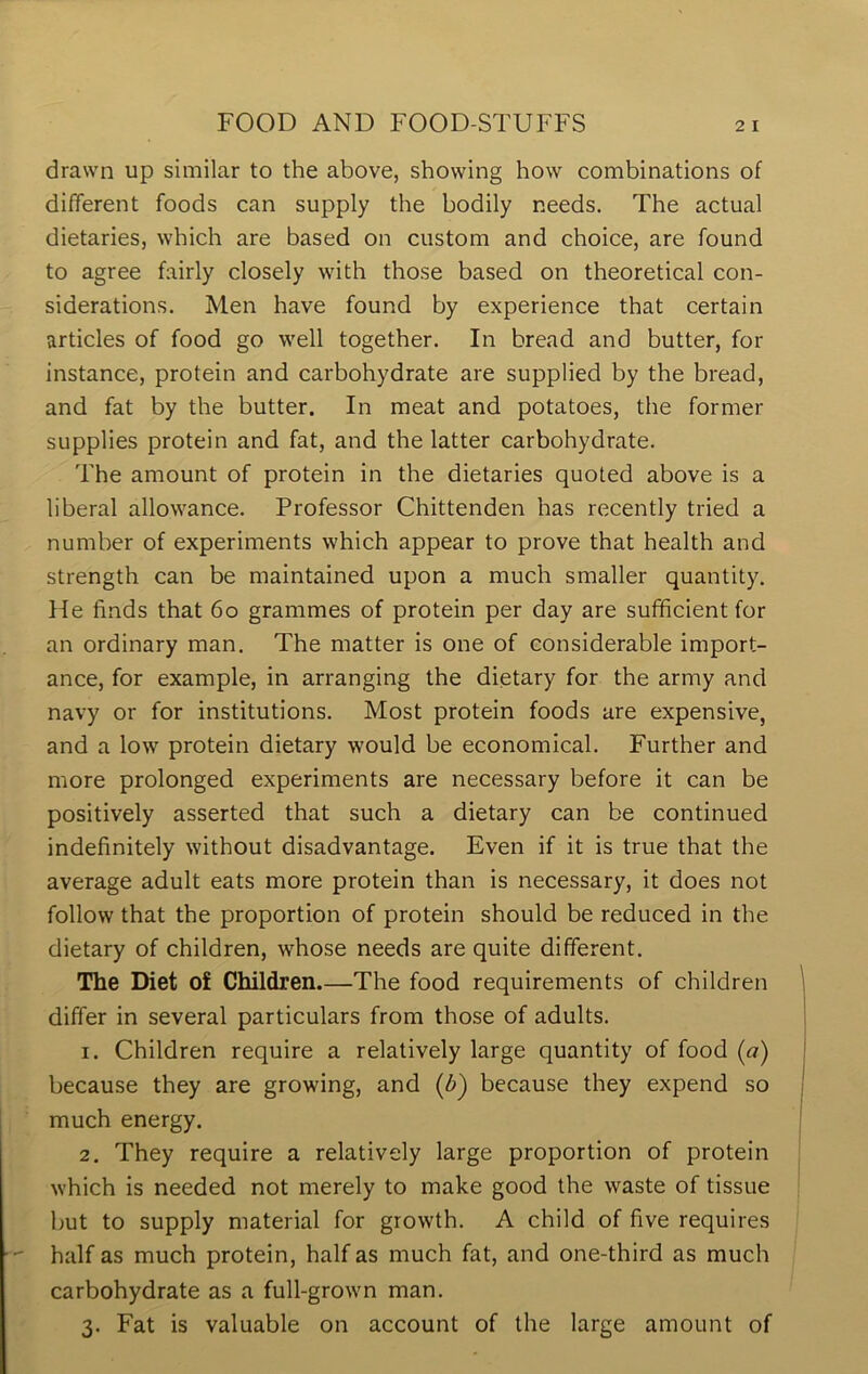 drawn up similar to the above, showing how combinations of different foods can supply the bodily needs. The actual dietaries, which are based on custom and choice, are found to agree fairly closely with those based on theoretical con- siderations. Men have found by experience that certain articles of food go well together. In bread and butter, for instance, protein and carbohydrate are supplied by the bread, and fat by the butter. In meat and potatoes, the former supplies protein and fat, and the latter carbohydrate. The amount of protein in the dietaries quoted above is a liberal allowance. Professor Chittenden has recently tried a number of experiments which appear to prove that health and strength can be maintained upon a much smaller quantity. He finds that 60 grammes of protein per day are sufficient for an ordinary man. The matter is one of considerable import- ance, for example, in arranging the dietary for the army and navy or for institutions. Most protein foods are expensive, and a low protein dietary would be economical. Further and more prolonged experiments are necessary before it can be positively asserted that such a dietary can be continued indefinitely without disadvantage. Even if it is true that the average adult eats more protein than is necessary, it does not follow that the proportion of protein should be reduced in the dietary of children, whose needs are quite different. The Diet of Children.—The food requirements of children differ in several particulars from those of adults. 1. Children require a relatively large quantity of food (a) because they are growing, and (b~) because they expend so much energy. 2. They require a relatively large proportion of protein which is needed not merely to make good the waste of tissue but to supply material for growth. A child of five requires half as much protein, half as much fat, and one-third as much carbohydrate as a full-grown man. 3. Fat is valuable on account of the large amount of