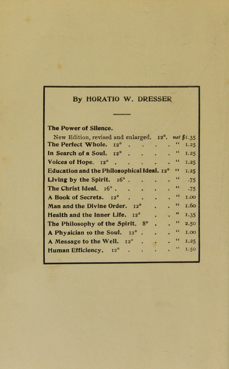 By HORATIO W. DRESSER The Power of Silence. New Edition, revised and enlarged. 12°. net $1.35 The Perfect Whole. 120 . . . . “ 1.25 In Search of a Soul. 120 . . . . “ 1.25 Voices of Hope. 120 “ 1.25 Education and the Philosophical Ideal. 12° “ 1.25 Living by the Spirit. 160 . . . . “ .75 The Christ Ideal. 160 “ .75 A Book of Secrets. 120 . . . . “ 1.00 Man and the Divine Order. 120 . . “ 1.60 Health and the Inner Life. 120 . . “ 1.35 The Philosophy of the Spirit. 8° . . “ 2.50 A Physician to the Soul. 120 . . . “ 1.00 A Message to the Well. 120 . . . “ 1.25 Human Efficiency. 120 . . • • I-5°