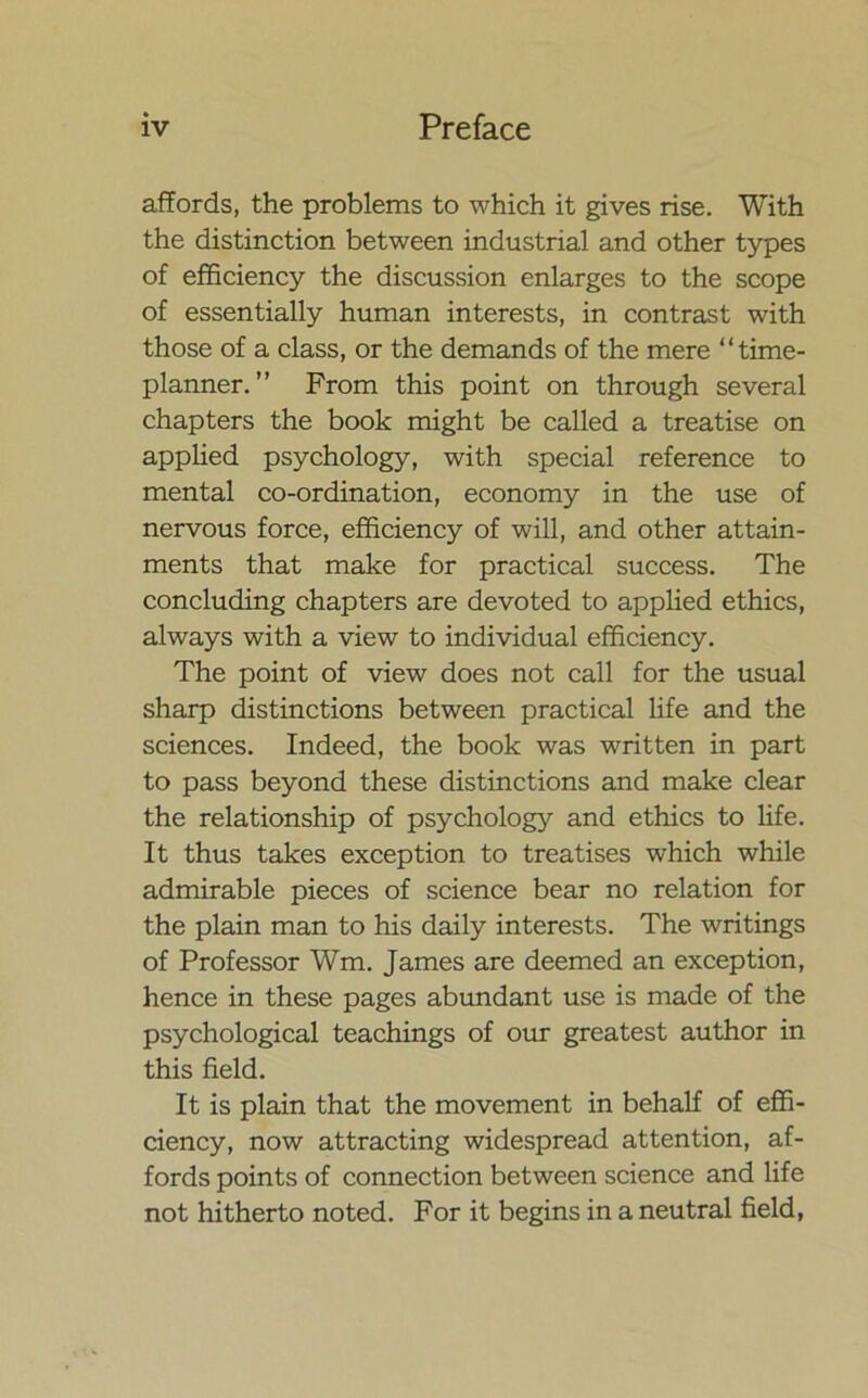 affords, the problems to which it gives rise. With the distinction between industrial and other types of efficiency the discussion enlarges to the scope of essentially human interests, in contrast with those of a class, or the demands of the mere “time- planner. ” From this point on through several chapters the book might be called a treatise on applied psychology, with special reference to mental co-ordination, economy in the use of nervous force, efficiency of will, and other attain- ments that make for practical success. The concluding chapters are devoted to applied ethics, always with a view to individual efficiency. The point of view does not call for the usual sharp distinctions between practical life and the sciences. Indeed, the book was written in part to pass beyond these distinctions and make clear the relationship of psychology and ethics to life. It thus takes exception to treatises which while admirable pieces of science bear no relation for the plain man to his daily interests. The writings of Professor Wm. James are deemed an exception, hence in these pages abundant use is made of the psychological teachings of our greatest author in this field. It is plain that the movement in behalf of effi- ciency, now attracting widespread attention, af- fords points of connection between science and life not hitherto noted. For it begins in a neutral field,