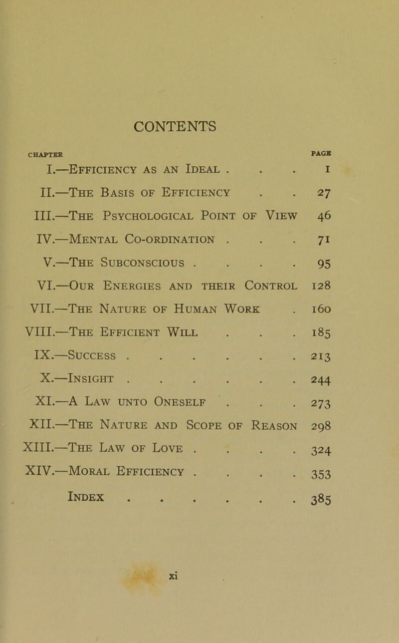 CONTENTS CHAPTER I.—Efficiency as an Ideal . II.—The Basis of Efficiency III. —The Psychological Point of View IV. —Mental Co-ordination . V.—The Subconscious . . . . VI.—Our Energies and their Control VII.—The Nature of Human Work VIII.—The Efficient Will IX.—Success X.—Insight ...... XI.—A Law unto Oneself XII.—The Nature and Scope of Reason XIII. —The Law of Love .... XIV. —Moral Efficiency .... XI PAGE I 27 46 71 95 128 160 185 213 244 273 298 324 353 385 Index