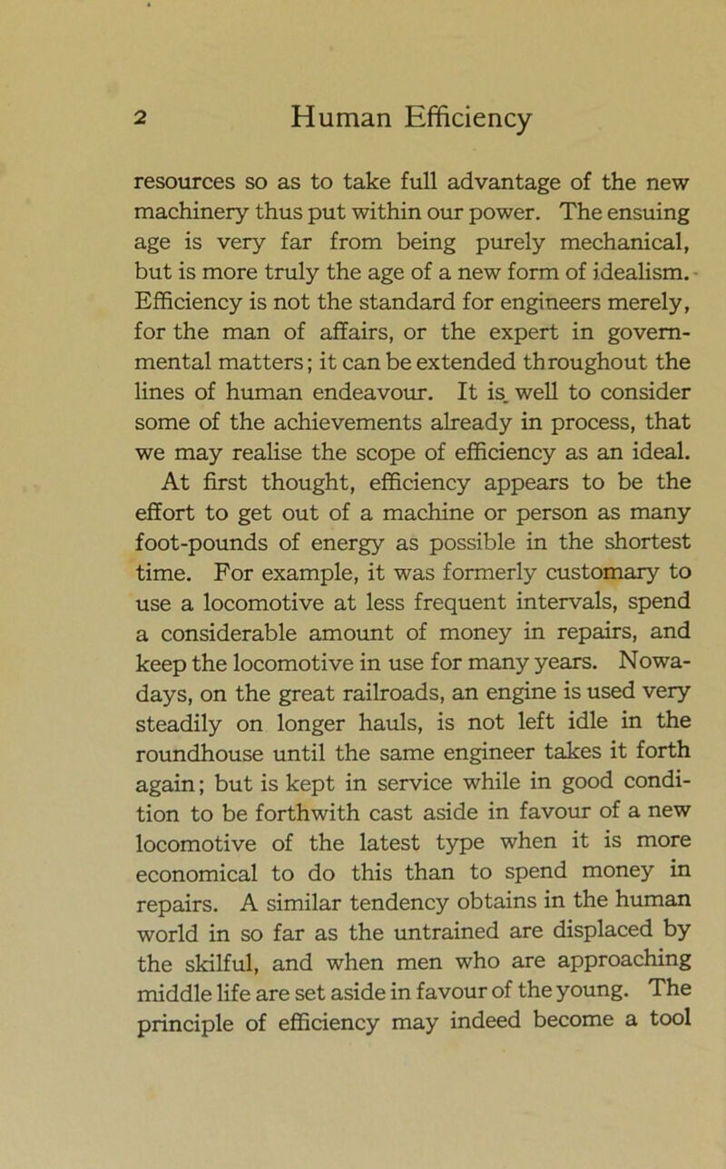 resources so as to take full advantage of the new machinery thus put within our power. The ensuing age is very far from being purely mechanical, but is more truly the age of a new form of idealism. Efficiency is not the standard for engineers merely, for the man of affairs, or the expert in govern- mental matters; it can be extended th roughout the lines of human endeavour. It is. well to consider some of the achievements already in process, that we may realise the scope of efficiency as an ideal. At first thought, efficiency appears to be the effort to get out of a machine or person as many foot-pounds of energy as possible in the shortest time. For example, it was formerly customary to use a locomotive at less frequent intervals, spend a considerable amount of money in repairs, and keep the locomotive in use for many years. Nowa- days, on the great railroads, an engine is used very steadily on longer hauls, is not left idle in the roundhouse until the same engineer takes it forth again; but is kept in service while in good condi- tion to be forthwith cast aside in favour of a new locomotive of the latest type when it is more economical to do this than to spend money in repairs. A similar tendency obtains in the human world in so far as the untrained are displaced by the skilful, and when men who are approaching middle life are set aside in favour of the young. The principle of efficiency may indeed become a tool