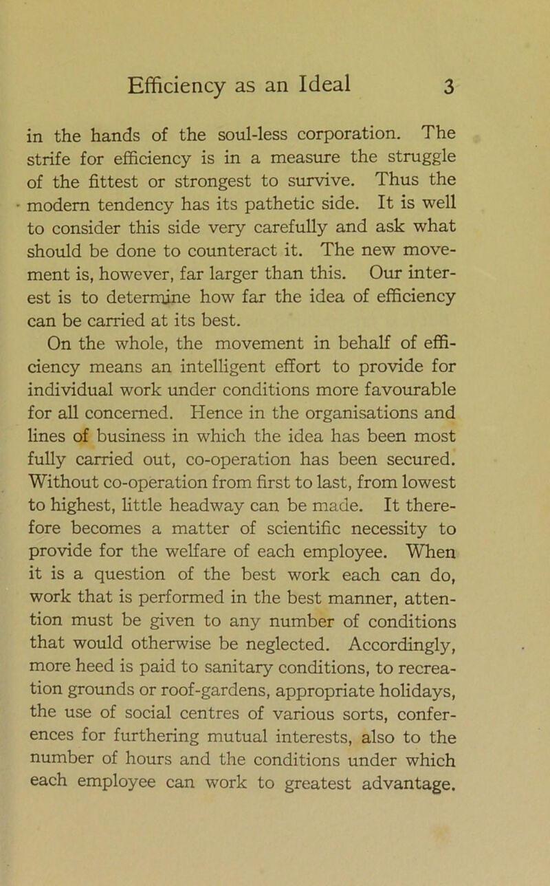 in the hands of the soul-less corporation. The strife for efficiency is in a measure the struggle of the fittest or strongest to survive. Thus the • modem tendency has its pathetic side. It is well to consider this side very carefully and ask what should be done to counteract it. The new move- ment is, however, far larger than this. Our inter- est is to determine how far the idea of efficiency can be carried at its best. On the whole, the movement in behalf of effi- ciency means an intelligent effort to provide for individual work under conditions more favourable for all concerned. Hence in the organisations and lines of business in which the idea has been most fully carried out, co-operation has been secured. Without co-operation from first to last, from lowest to highest, little headway can be made. It there- fore becomes a matter of scientific necessity to provide for the welfare of each employee. When it is a question of the best work each can do, work that is performed in the best manner, atten- tion must be given to any number of conditions that would otherwise be neglected. Accordingly, more heed is paid to sanitary conditions, to recrea- tion grounds or roof-gardens, appropriate holidays, the use of social centres of various sorts, confer- ences for furthering mutual interests, also to the number of hours and the conditions under which each employee can work to greatest advantage.