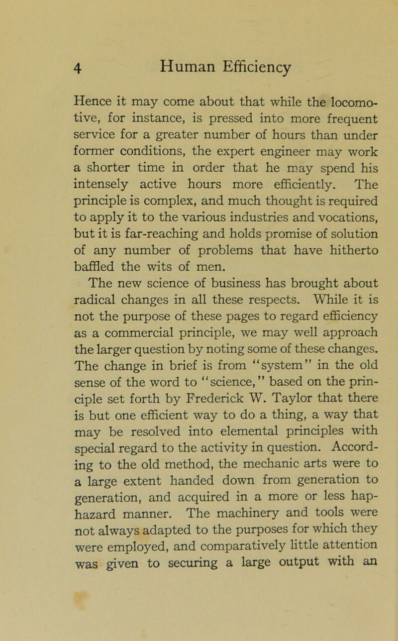 Hence it may come about that while the locomo- tive, for instance, is pressed into more frequent service for a greater number of hours than under former conditions, the expert engineer may work a shorter time in order that he may spend his intensely active hours more efficiently. The principle is complex, and much thought is required to apply it to the various industries and vocations, but it is far-reaching and holds promise of solution of any number of problems that have hitherto baffled the wits of men. The new science of business has brought about radical changes in all these respects. While it is not the purpose of these pages to regard efficiency as a commercial principle, we may well approach the larger question by noting some of these changes. The change in brief is from “system” in the old sense of the word to “science,” based on the prin- ciple set forth by Frederick W. Taylor that there is but one efficient way to do a thing, a way that may be resolved into elemental principles with special regard to the activity in question. Accord- ing to the old method, the mechanic arts were to a large extent handed down from generation to generation, and acquired in a more or less hap- hazard manner. The machinery and tools were not always adapted to the purposes for which they were employed, and comparatively little attention was given to securing a large output with an