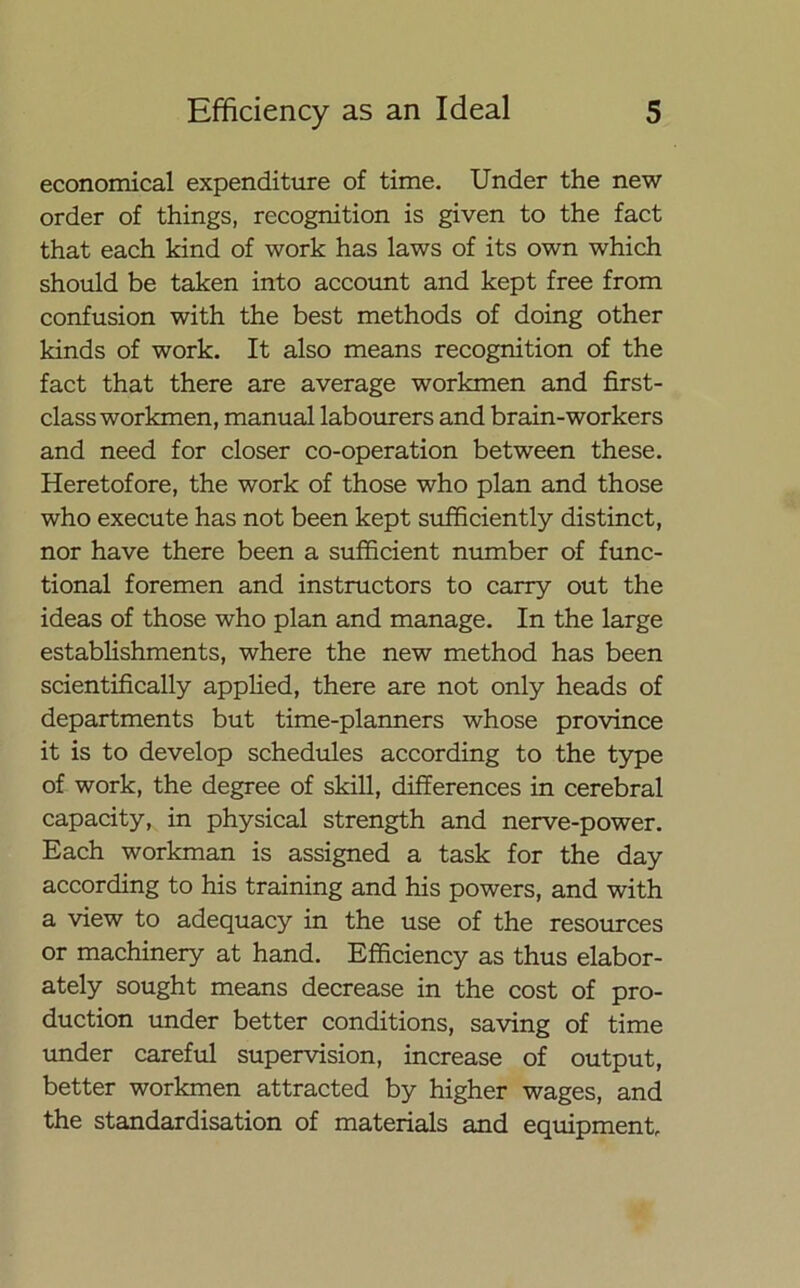 economical expenditure of time. Under the new order of things, recognition is given to the fact that each kind of work has laws of its own which should be taken into account and kept free from confusion with the best methods of doing other kinds of work. It also means recognition of the fact that there are average workmen and first- class workmen, manual labourers and brain-workers and need for closer co-operation between these. Heretofore, the work of those who plan and those who execute has not been kept sufficiently distinct, nor have there been a sufficient number of func- tional foremen and instructors to carry out the ideas of those who plan and manage. In the large establishments, where the new method has been scientifically applied, there are not only heads of departments but time-planners whose province it is to develop schedules according to the type of work, the degree of skill, differences in cerebral capacity, in physical strength and nerve-power. Each workman is assigned a task for the day according to his training and his powers, and with a view to adequacy in the use of the resources or machinery at hand. Efficiency as thus elabor- ately sought means decrease in the cost of pro- duction under better conditions, saving of time under careful supervision, increase of output, better workmen attracted by higher wages, and the standardisation of materials and equipment.