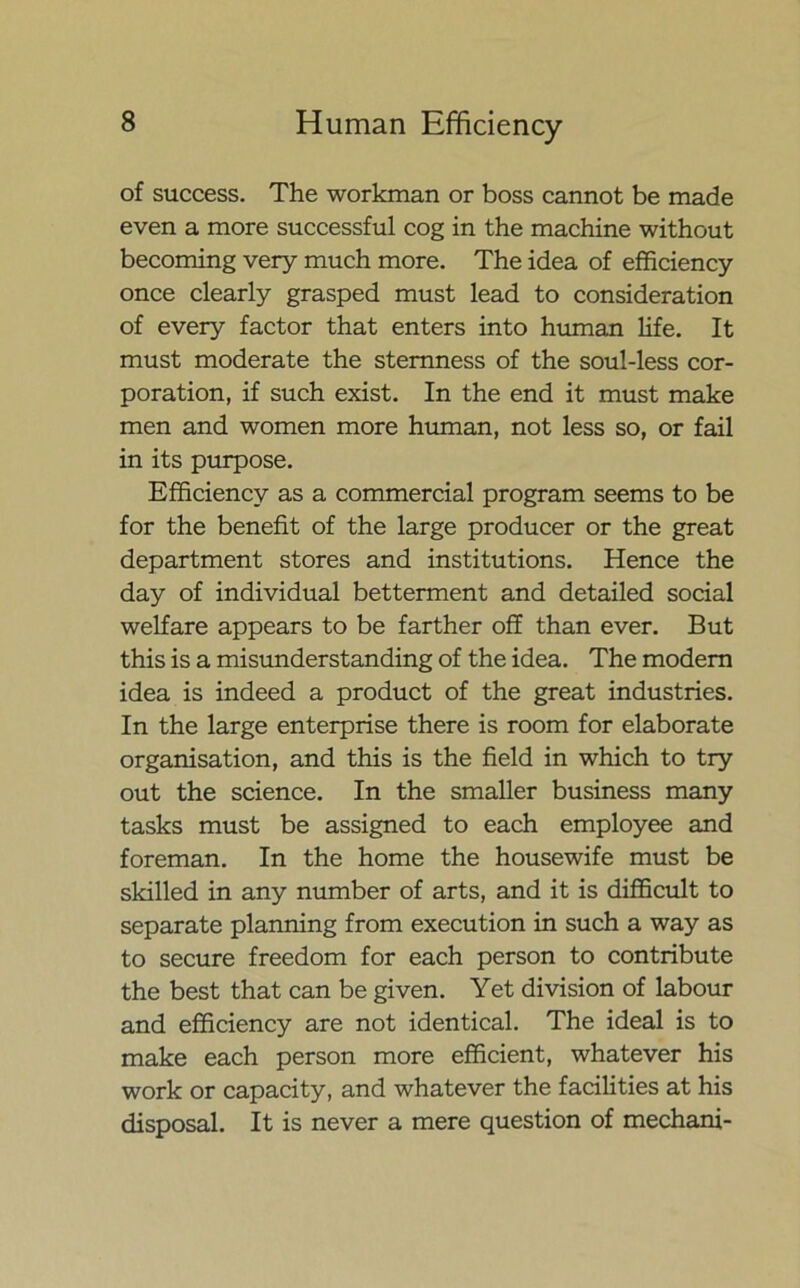 of success. The workman or boss cannot be made even a more successful cog in the machine without becoming very much more. The idea of efficiency once clearly grasped must lead to consideration of every factor that enters into human life. It must moderate the sternness of the soul-less cor- poration, if such exist. In the end it must make men and women more human, not less so, or fail in its purpose. Efficiency as a commercial program seems to be for the benefit of the large producer or the great department stores and institutions. Hence the day of individual betterment and detailed social welfare appears to be farther off than ever. But this is a misunderstanding of the idea. The modern idea is indeed a product of the great industries. In the large enterprise there is room for elaborate organisation, and this is the field in which to try out the science. In the smaller business many tasks must be assigned to each employee and foreman. In the home the housewife must be skilled in any number of arts, and it is difficult to separate planning from execution in such a way as to secure freedom for each person to contribute the best that can be given. Yet division of labour and efficiency are not identical. The ideal is to make each person more efficient, whatever his work or capacity, and whatever the facilities at his disposal. It is never a mere question of mechani-