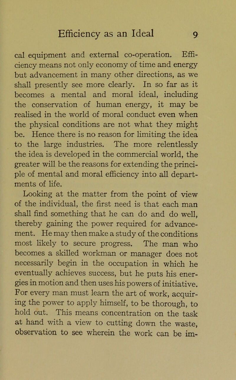 cal equipment and external co-operation. Effi- ciency means not only economy of time and energy but advancement in many other directions, as we shall presently see more clearly. In so far as it becomes a mental and moral ideal, including the conservation of human energy, it may be realised in the world of moral conduct even when the physical conditions are not what they might be. Hence there is no reason for limiting the idea to the large industries. The more relentlessly the idea is developed in the commercial world, the greater will be the reasons for extending the princi- ple of mental and moral efficiency into all depart- ments of life. Looking at the matter from the point of view of the individual, the first need is that each man shall find something that he can do and do well, thereby gaining the power required for advance- ment. He may then make a study of the conditions most likely to secure progress. The man who becomes a skilled workman or manager does not necessarily begin in the occupation in which he eventually achieves success, but he puts his ener- gies in motion and then uses his powers of initiative. For every man must learn the art of work, acquir- ing the power to apply himself, to be thorough, to hold out. This means concentration on the task at hand with a view to cutting down the waste, observation to see wherein the work can be im-