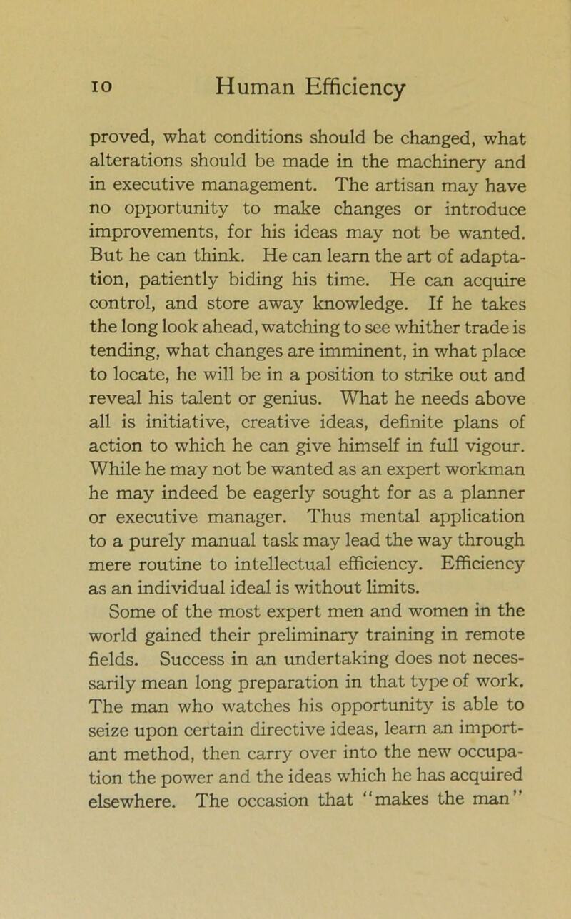 proved, what conditions should be changed, what alterations should be made in the machinery and in executive management. The artisan may have no opportunity to make changes or introduce improvements, for his ideas may not be wanted. But he can think. He can learn the art of adapta- tion, patiently biding his time. He can acquire control, and store away knowledge. If he takes the long look ahead, watching to see whither trade is tending, what changes are imminent, in what place to locate, he will be in a position to strike out and reveal his talent or genius. What he needs above all is initiative, creative ideas, definite plans of action to which he can give himself in full vigour. While he may not be wanted as an expert workman he may indeed be eagerly sought for as a planner or executive manager. Thus mental application to a purely manual task may lead the way through mere routine to intellectual efficiency. Efficiency as an individual ideal is without limits. Some of the most expert men and women in the world gained their preliminary training in remote fields. Success in an undertaking does not neces- sarily mean long preparation in that type of work. The man who watches his opportunity is able to seize upon certain directive ideas, learn an import- ant method, then carry over into the new occupa- tion the power and the ideas which he has acquired elsewhere. The occasion that ‘ * makes the man ’