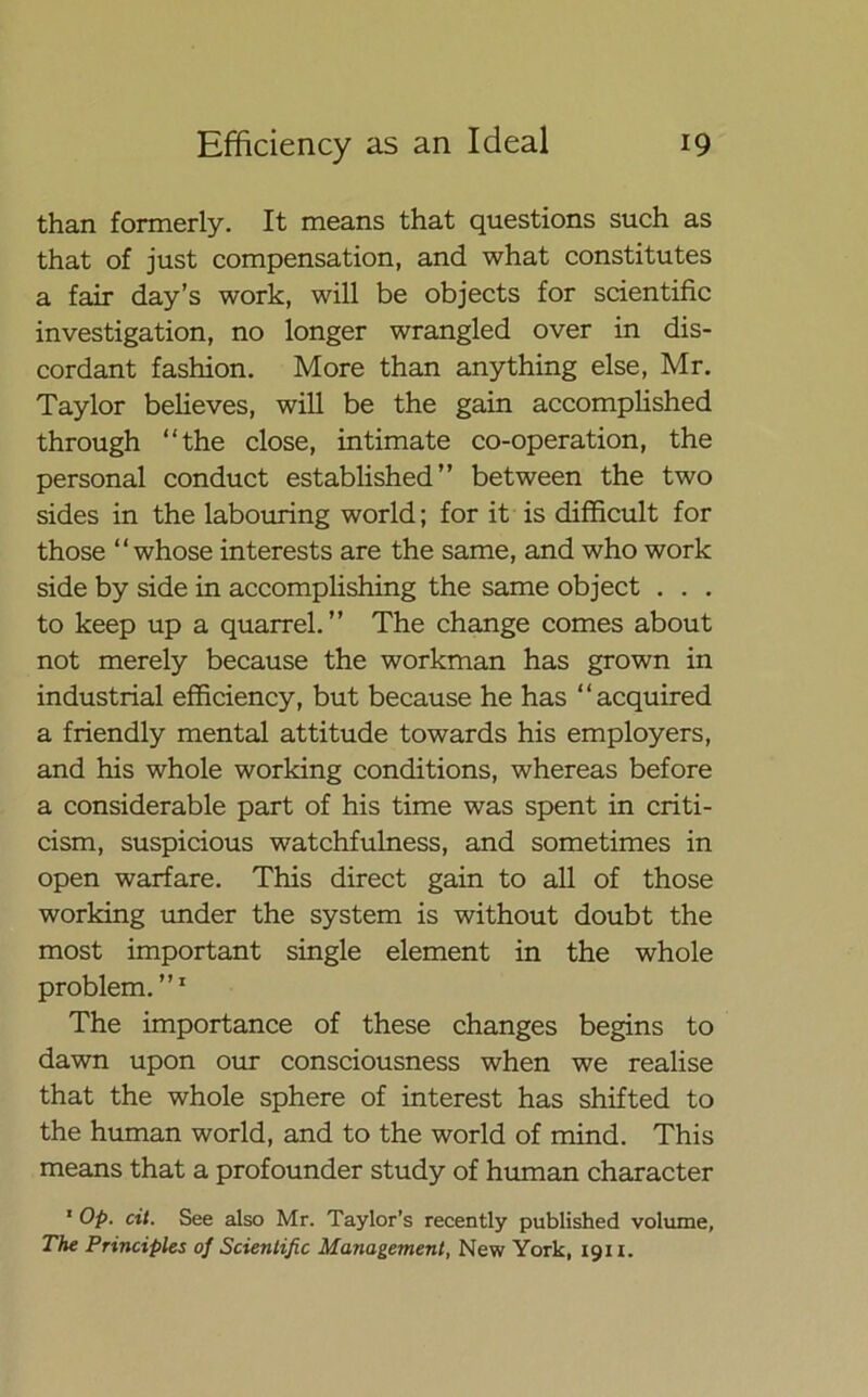 than formerly. It means that questions such as that of just compensation, and what constitutes a fair day’s work, will be objects for scientific investigation, no longer wrangled over in dis- cordant fashion. More than anything else, Mr. Taylor believes, will be the gain accomplished through “the close, intimate co-operation, the personal conduct established” between the two sides in the labouring world; for it is difficult for those “whose interests are the same, and who work side by side in accomplishing the same object . . . to keep up a quarrel.” The change comes about not merely because the workman has grown in industrial efficiency, but because he has “acquired a friendly mental attitude towards his employers, and his whole working conditions, whereas before a considerable part of his time was spent in criti- cism, suspicious watchfulness, and sometimes in open warfare. This direct gain to all of those working under the system is without doubt the most important single element in the whole problem.”1 The importance of these changes begins to dawn upon our consciousness when we realise that the whole sphere of interest has shifted to the human world, and to the world of mind. This means that a profounder study of human character 1 Op. cit. See also Mr. Taylor’s recently published volume, The Principles of Scientific Management, New York, 1911.