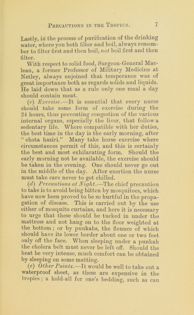 Lastly, iri the process of purification of the drinking water, where you both filter and boil, always remem- ber to filter first and then boil, not boil first and then filter. With respect to solid food, Surgeon-General Mac- lean, a former Professor of Military Medicine at Netley, always enjoined that temperance was of great importance both as regards solids and liquids. He laid down that as a rule only one meal a day should contain meat. (r) Exercise.—It is essential that every nurse should take some form of exercise during the 24 hours, thus preventing congestion of the various internal organs, especially the liver, that follow a sedentary life. Where compatible with her duties, the best time in the day is the early morning, after '' chota haziri.” Many take horse exercise where circumstances permit of this, and this is certainly the best and most exhilarating form. Should the early morning not be available, the exercise should be taken in the evening. One should never go out in the middle of the day. After exertion the nurse must take care never to get chilled. {cl) Precautions at Night.—The chief precaution to take is to avoid being bitten by mosquitoes, which have now been proved to be so hurtful in the propa- gation of disease. This is carried out by the use either of mosquito curtains, and here it is necessary to urge that these should be tucked in under the mattress and not hang on to the floor weighted at the bottom; or by punkahs, the flounce of which should have its lower border about one or two feet only off the face. When sleeping under a punkah the cholera belt must never be left off. Should the heat be very intense, much comfort can be obtained by sleeping on some matting. (e) Other Points.—It would be well to take out a waterproof sheet, as these are expensive in the tropics; a hold-all for one’s bedding, such as can