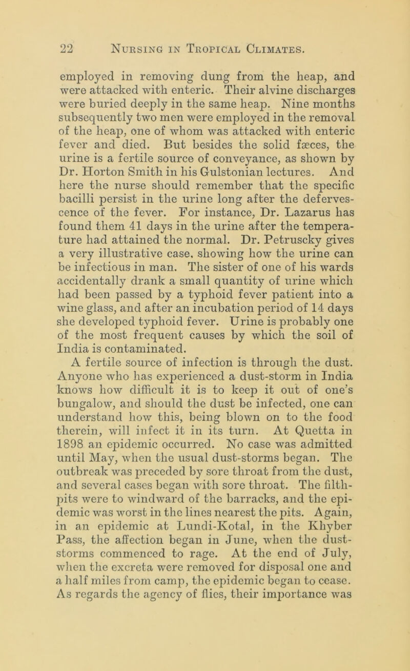 employed in removing dung from the heap, and were attacked with enteric. Their alvine discharges were buried deeply in the same heap. Nine months subsequently two men were employed in the removal of the heaj), one of whom was attacked with enteric fever and died. But besides the solid faeces, the urine is a fertile source of conveyance, as shown by Dr. Horton Smith in his Gulstonian lectures. And here the nurse should remember that the specific bacilli persist in the urine long after the deferves- cence of the fever. For instance. Dr. Lazarus has found them 41 days in the urine after the tempera- ture had attained the normal. Dr. Petruscky gives a very illustrative case, showing how the urine can be infectious in man. The sister of one of his wards accidentally drank a small quantity of urine which had been passed by a typhoid fever patient into a wine glass, and after an incubation period of 14 days she developed typhoid fever. Urine is probably one of the most frequent causes by which the soil of India is contaminated. A fertile source of infection is through the dust. Anyone who has exjierienced a dust-storm in India knows how difficult it is to keep it out of one’s bungalow, and should the dust be infected, one can understand how this, being blown on to the food therein, will infect it in its turn. At Quetta in 1898 an epidemic occurred. No case was admitted until May, when the usual dust-storms began. The outbreak was jireceded by sore throat from the dust, and several cases began with sore throat. The filth- pits were to windward of the barracks, and the epi- demic was worst in the lines nearest the pits. Again, in an epidemic at Lundi-Kotal, in the Khyber Pass, the affection began in June, when the dust- storms commenced to rage. At the end of July, when the excreta were removed for disposal one and a half miles from camp, the epidemic began to cease. As regards the agency of flies, their imjiortance was