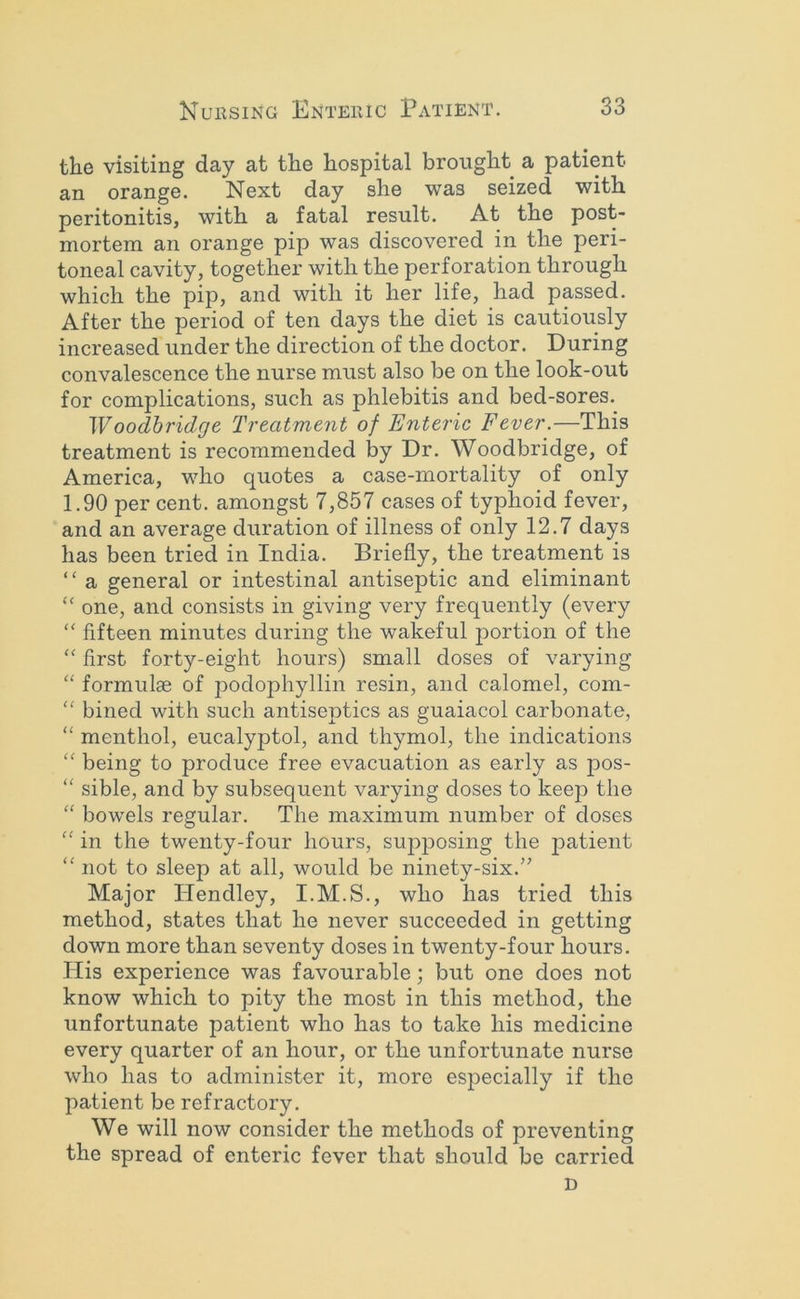 the visiting day at the hospital brought a patient an orange. Next day she was seized with peritonitis, with a fatal result. At the post- mortem an orange pip was discovered in the peri- toneal cavity, together with the perforation through which the pip, and with it her life, had passed. After the period of ten days the diet is cautiously increased under the direction of the doctor. During convalescence the nurse must also be on the look-out for complications, such as phlebitis and bed-sores. Woodhridge Treatment of Enteric Fever.—This treatment is recommended by Dr. Woodbridge, of America, who quotes a case-mortality of only 1.90 per cent, amongst 7,857 cases of typhoid fever, and an average duration of illness of only 12.7 days has been tried in India. Briefly, the treatment is “ a general or intestinal antiseptic and eliminant “ one, and consists in giving very frequently (every “ fifteen minutes during the wakeful portion of the “ first forty-eight hours) small doses of varying “ formulae of podophyllin resin, and calomel, com- “ bined with such antiseptics as guaiacol carbonate, “ menthol, eucalyptol, and thymol, the indications “ being to produce free evacuation as early as pos-  sible, and by subsequent varying doses to keep the “ bowels regular. The maximum number of doses “ in the twenty-four hours, supposing the jiatient “ not to sleep at all, would be ninety-six.” Major TIendley, I.M.S., who has tried this method, states that he never succeeded in getting down more than seventy doses in twenty-four hours. His experience was favourable; but one does not know which to pity the most in this method, the unfortunate patient who has to take his medicine every quarter of an hour, or the unfortunate nurse who has to administer it, more especially if the patient be refractory. We will now consider the methods of preventing the spread of enteric fever that should be carried D