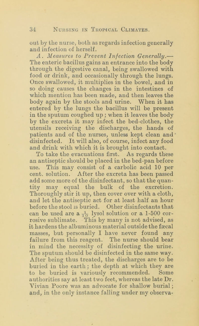 out by the nurse, both as regards infection generally and infection of herself. A. Measui'cs to Vrevent Infection Generally.— The enteric bacillus gains an entrance into the body through the digestive canal, being swallowed with food or drink, and occasionally through the lungs. Once swallowed, it multiplies in the bowel, and in so doing causes the changes in the intestines of which mention has been made, and then leaves the body again by the stools and urine. When it has entered by the lungs the bacillus will be present in the sputum coughed up; when it leaves the body by the excreta it may infect the bed-clothes, the utensils receiving the discharges, the hands of patients and of the nurses, unless kept clean and' disinfected. It will also, of course, infect any food and drink with which it is brought into contact. To take the evacuations first. As regards these an antiseptic should be placed in the bed-pan before use. This may consist of a carbolic acid 10 per cent, solution. After the excreta has been passed add some more of the disinfectant, so that the quan- tity may equal the bulk of the excretion. Thoroughly stir it up, then cover over with a cloth, and let the antiseptic act for at least half an hour before the stool is buried. Other disinfectants that can be used are a lysol solution or a 1-500 cor- rosive sublimate. This by many is not advised, as it hardens the albuminous material outside the foecal masses, but personally I have never found any failure from this reagent. The nurse should bear in mind the necessity of disinfecting the urine. The sputum should be disinfected in the same way. After being thus treated, the discharges are to be buried in the earth; the depth at which they are to be buried is variously recommended. Some authorities say at least two feet, whereas the late Dr. Vivian Poore was an advocate for shallow burial; and, in the only instance falling under my observa-