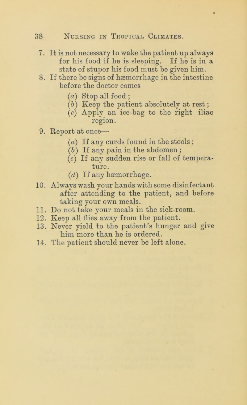 7. It is not necessary to wake tke patient up always for his food if he is sleeping. If he is in a state of stupor his food must be given him. 8. If there be signs of haemorrhage in the intestine before the doctor comes (a) Stop all food; (h) Keep the patient absolutely at rest; (c) Apply an ice-bag to the right iliac region. 9. Report at once— (a) If any curds found in the stools; (h) If any pain in the abdomen ; (c) If any sudden rise or fall of tempera- ture. (d) If any haemorrhage. 10. Always wash your hands with some disinfectan t after attending to the patient, and before taking your own meals. 11. Do not take your meals in the sick-room. 12. Keep all flies away from the patient. 13. Never yield to the patient’s hunger and give him more than he is ordered. 14. The patient should never be left alone.