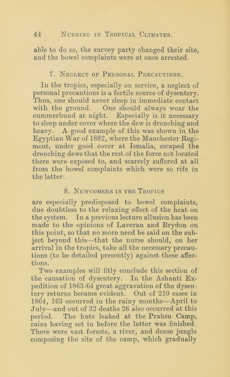able to do so, tbe survey party changed their site, and the bowel complaints were at once arrested. 7. Neglect of Personal Precautions. In the tropics, especially on service, a neglect of personal precautions is a fertile source of dysentery. Thus, one should never sleep in immediate contact with the ground. One should always wear the cummerbund at night. Especially is it necessary to sleep under cover where the dew is drenching and heavy. A good example of this was shown in the Egyptian War of 1882, where the Manchester Regi- ment, under good cover at Ismalia, escaped the drenching dews that the rest of the force not located there were exposed to, and scarcely suffered at all from the bowel complaints which were so rife in the latter. 8. Newcomers in the Tropics are especially predisposed to bowel complaints, due doubtless to the relaxing effect of the heat on the system. In a previous lecture allusion has been made to the opinions of Laveran and Brydon on this point, so that no more need be said on the sub- ject beyond this—that the nurse should, on her arrival in the tropics, take all the necessary precau- tions (to be detailed presently) against these affec- tions. Two examples will fitly conclude this section of the causation of dysentery. In the Ashanti Ex- pedition of 1863-64 great aggravation of the dysen- tery returns became evident. Out of 210 cases in 1864, 163 occurred in the rainy months—April to July—and out of 32 deaths 26 also occurred at this period. The huts leaked at the Prahsu Camp, rains having set in before the latter was finished. There were vast forests, a river, and dense jungle composing the site of the camp, which gradually