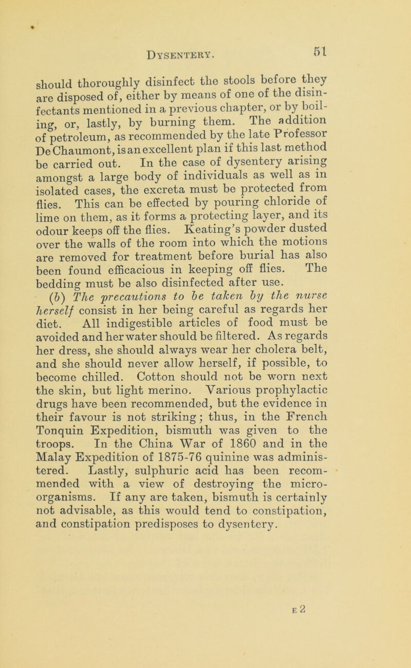 should thoroughly disinfect the stools before they are disposed of, either by means of one of the disin- fectants mentioned in a previous chapter, or by boil- ing, or, lastly, by burning them. The addition of petroleum, as recommended by the late Professor DeChaumont, is an excellent plan if this last method be carried out. In the case of dysentery arising amongst a large body of individuals as well as in isolated cases, the excreta must be protected^ from flies. This can be effected by pouring chloride of lime on them, as it forms a protecting layer, and its odour keeps off the flies. Keating’s powder dusted over the walls of the room into which the motions are removed for treatment before burial has also been found efficacious in keeping off flies. The bedding must be also disinfected after use. (6) The 'precautions to he taken hy the nurse herself consist in her being careful as regards her diet. All indigestible articles of food must be avoided and her water should be filtered. As regards her dress, she should always wear her cholera belt, and she should never allow herself, if possible, to become chilled. Cotton should not be worn next the skin, but light merino. Various prophylactic drugs have been recommended, but the evidence in their favour is not striking; thus, in the French Tonquin Expedition, bismuth was given to the troops. In the China War of 1860 and in the Malay Expedition of 1875-76 quinine was adminis- tered. Lastly, sulphuric acid has been recom- mended with a view of destroying the micro- organisms. If any are taken, bismuth is certainly not advisable, as this would tend to constipation, and constipation predisposes to dysentery.