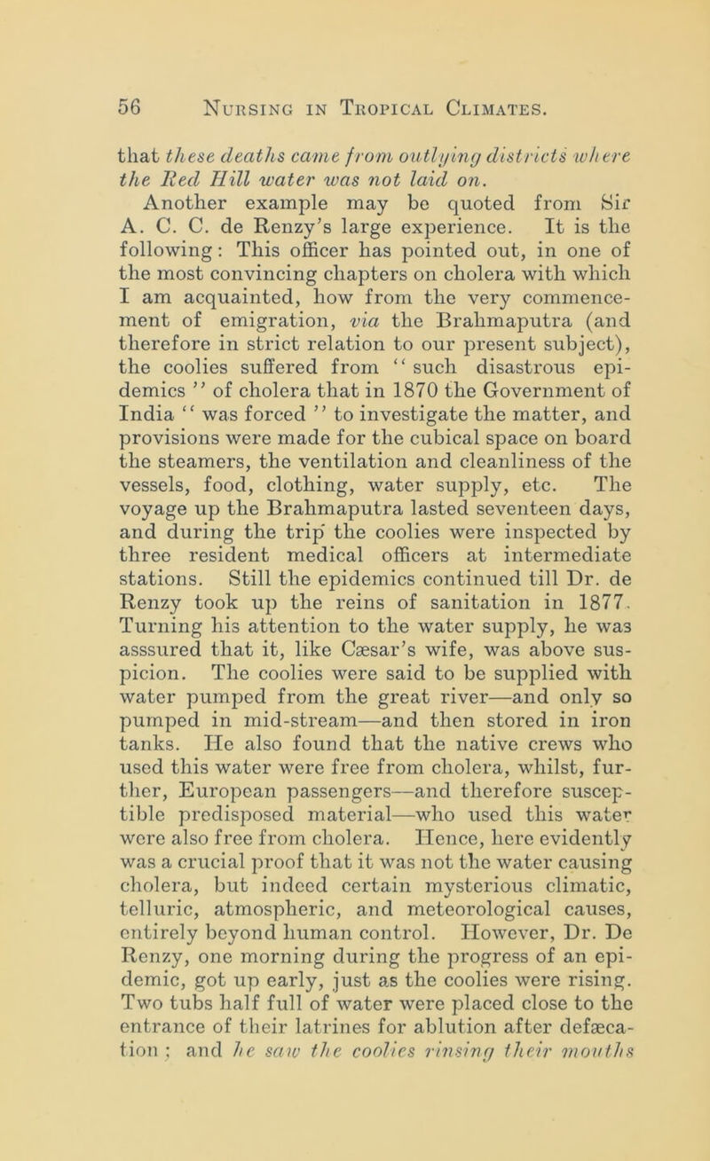 that these deaths came from outlying districts where the lied Hill water was not laid on. Another example may be quoted from Sir A. C. C. de Renzy’s large experience. It is the following: This ofl&cer has pointed out, in one of the most convincing chapters on cholera with which I am acquainted, how from the very commence- ment of emigration, via the Brahmaputra (and therefore in strict relation to our present subject), the coolies suffered from “ such disastrous epi- demics ” of cholera that in 1870 the Government of India “ was forced ” to investigate the matter, and provisions were made for the cubical space on board the steamers, the ventilation and cleanliness of the vessels, food, clothing, water supply, etc. The voyage up the Brahmaputra lasted seventeen days, and during the trip' the coolies were inspected by three resident medical officers at intermediate stations. Still the epidemics continued till Dr. de Renzy took up the reins of sanitation in 1877, Turning his attention to the water supply, he was asssured that it, like Caesar’s wife, was above sus- picion. The coolies were said to be supplied with water pumped from the great river—and only so pumped in mid-stream—and then stored in iron tanks. He also found that the native crews who used this water were free from cholera, whilst, fur- ther, European passengers—and therefore suscep- tible predisposed material—who used this water wore also free from cholera. Hence, here evidently was a crucial proof that it was not the water causing cholera, but indeed certain mysterious climatic, telluric, atmospheric, and meteorological causes, entirely beyond human control. However, Dr. De Renzy, one morning during the progress of an epi- demic, got up early, just as the coolies were rising. Two tubs half full of water were placed close to the entrance of their latrines for ablution after defaeca- tion ; and he saiv the coolies rinsing their mouths