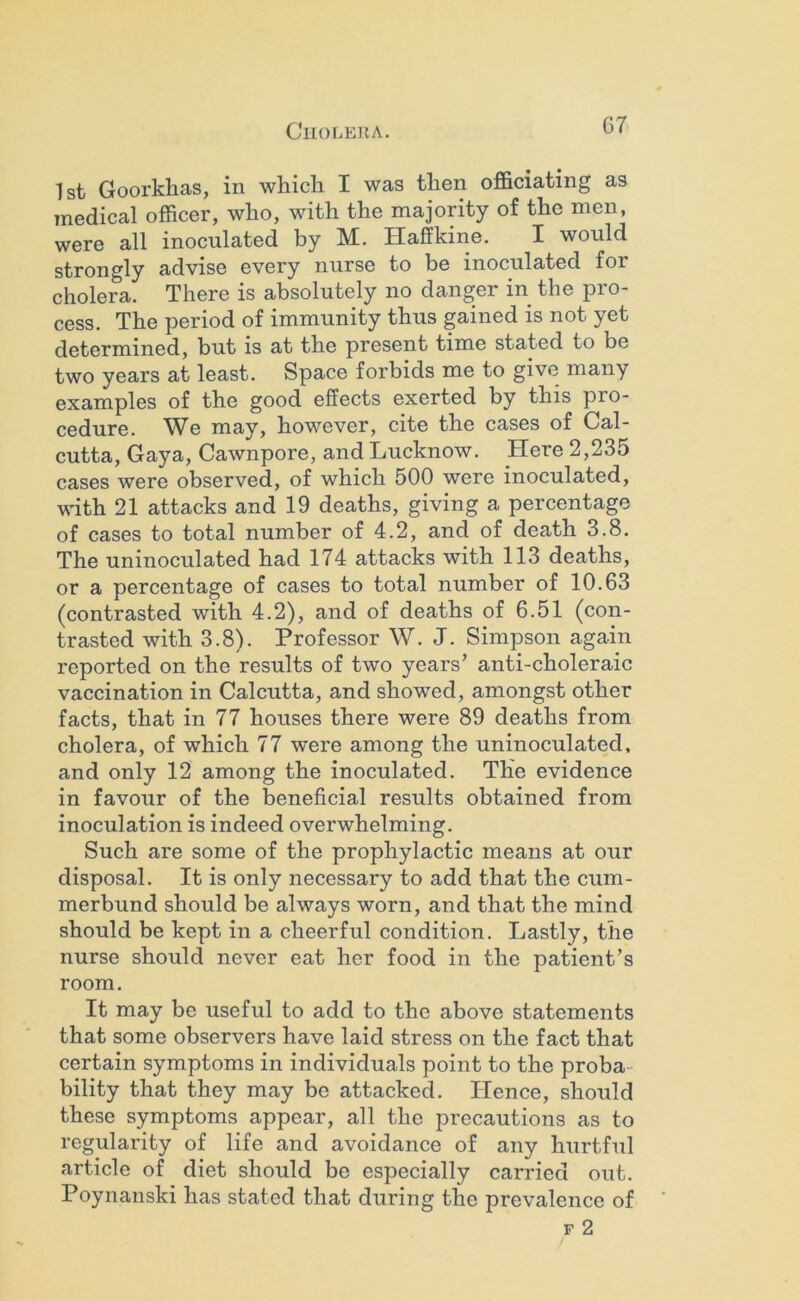 G7 1st Goorkhas, in whicli I was then officiating as medical officer, who, with the majority of the men, were all inoculated by M. Haffkine. I would strongly advise every nurse to be inoculated for cholera. There is absolutely no danger in the pro- cess. The period of immunity thus gained is not yet determined, but is at the present time stated to be two years at least. Space forbids me to give many examples of the good effects exerted by this pro- cedure. We may, however, cite the cases of Cal- cutta, Gaya, Cawnpore, and Lucknow. Here 2,235 cases were observed, of which 500 were inoculated, with 21 attacks and 19 deaths, giving a percentage of cases to total number of 4.2, and of death 3.8. The uninoculated had 174 attacks with 113 deaths, or a percentage of cases to total number of 10.63 (contrasted with 4.2), and of deaths of 6.51 (con- trasted with 3.8). Professor W. J. Simpson again reported on the results of two years’ anti-choleraic vaccination in Calcutta, and showed, amongst other facts, that in 77 houses there were 89 deaths from cholera, of which 77 were among the uninoculated, and only 12 among the inoculated. The evidence in favour of the beneficial results obtained from inoculation is indeed overwhelming. Such are some of the prophylactic means at our disposal. It is only necessary to add that the cum- merbund should be always worn, and that the mind should be kept in a cheerful condition. Lastly, the nurse should never eat her food in the patient’s room. It may be useful to add to the above statements that some observers have laid stress on the fact that certain symptoms in individuals point to the proba- bility that they may be attacked. Hence, should these symptoms appear, all the precautions as to regularity of life and avoidance of any hurtful article of diet should be especially carried out. Poynanski has stated that during the prevalence of