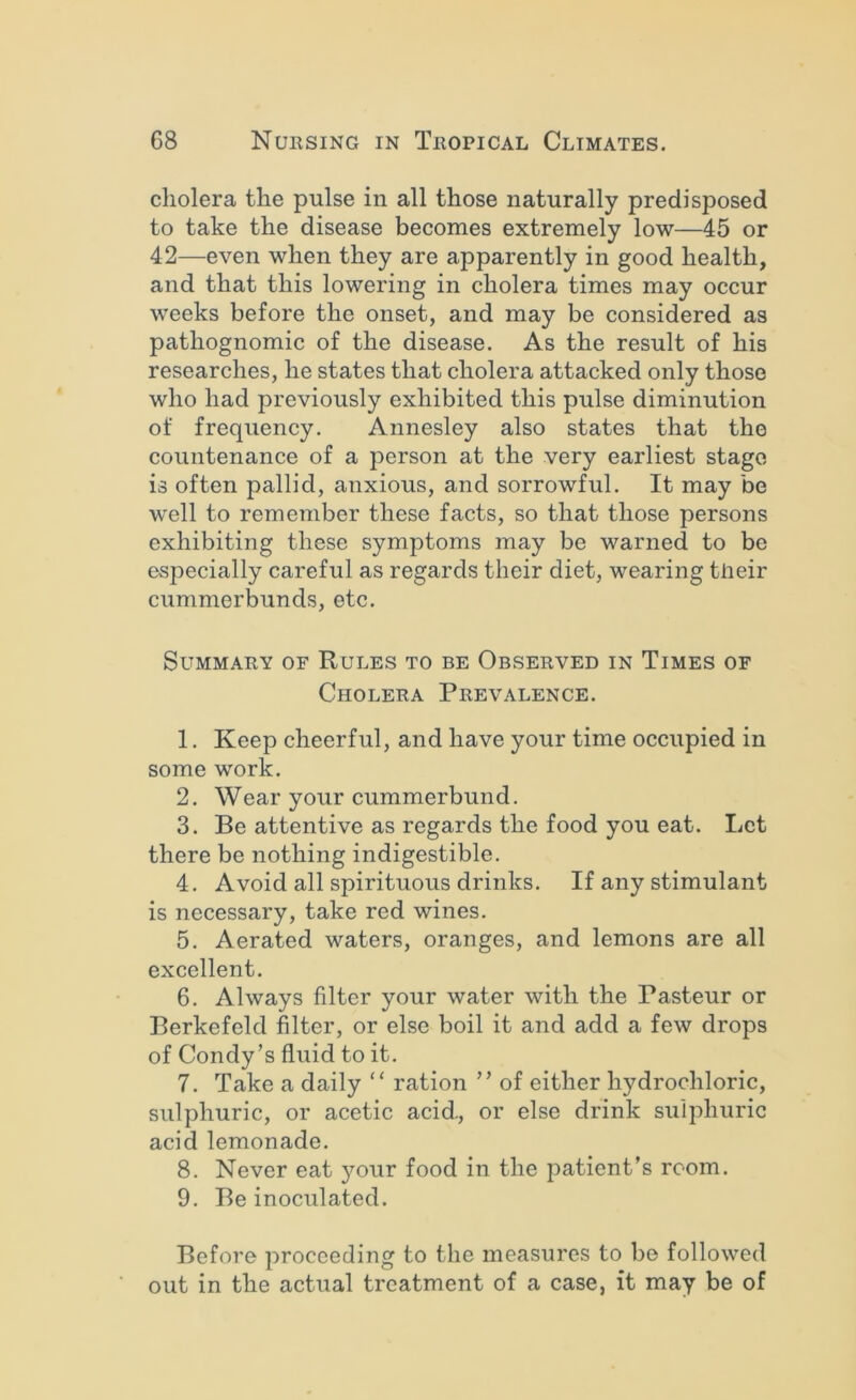 cholera the pulse in all those naturally predisposed to take the disease becomes extremely low—45 or 42—even when they are apparently in good health, and that this lowering in cholera times may occur weeks before the onset, and may be considered as pathognomic of the disease. As the result of his researches, he states that cholera attacked only those who had previously exhibited this pulse diminution of frequency. Annesley also states that the countenance of a person at the very earliest stage is often pallid, anxious, and sorrowful. It may be well to remember these facts, so that those persons exhibiting these symptoms may be warned to be especially careful as regards their diet, wearing tlieir cummerbunds, etc. Summary of Rules to be Observed in Times of Cholera Prevalence. 1. Keep cheerful, and have your time occupied in some work. 2. Wear your cummerbund. 3. Be attentive as regards the food you eat. Let there be nothing indigestible. 4. Avoid all spirituous drinks. If any stimulant is necessary, take red wines. 5. Aerated waters, oranges, and lemons are all excellent. 6. Always filter your water with the Pasteur or Berkefeld filter, or else boil it and add a few drops of Condy’s fluid to it. 7. Take a daily “ ration ” of either hydrochloric, sulphuric, or acetic acid., or else drink sulphuric acid lemonade. 8. Never eat your food in the patient’s room. 9. Be inoculated. Before proceeding to the measures to bo followed out in the actual treatment of a case, it may be of