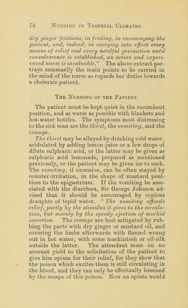 dry ijlnycr friciions, in fccdiny, in, cncourayiny tkc 2)atient^ and, indeed, in carryiny into effect every 'means of relief and every needful 'precaution until convalescence is established, an active and experi- enced 7iurse is invaluable.” The above extract por- trays summarily the main points to be carried in the mind of the nurse as regards her duties towards a choleraic patient. The Nursing of the Patient. The patient must be kept quiet in the recumbent position, and as warm as possible with blankets and hot-water bottles. The symptoms most distressing to the sick man are the thirst, the vomiting, and the cramps. The thirst may be allayed by drinking cold water, acidulated by adding lemon-juice or a few drops of dilute sulphuric acid, or the latter may be given as sulphuric acid lemonade, prepared as mentioned previously, or the patient may be given ice to suck. The vomiting, if excessive, can be often stayed by counter-irritation, in the shape of mustard poul- tices to the epigastrium. If the vomiting be asso- ciated with the diarrhoea. Sir George Johnson ad- vised that it should be encouraged by copious draughts of tepid water. “ The vomiting affords relief, 2)artly by the stimulus it gives to the circula- tion, but mainly by the speedy ejection of morbid secretion. The cramps are best mitigated by rub- bing the parts with dry ginger or mustard oil, and covering the limbs afterwards with flannel wrung out in hot water, with some mackintosh or oil-silk outside the latter. The attendant must on no account yield to the solicitation of the patient to give him opium for their relief, for they show that the poison which excites them is still circulating in the blood, and they can only be effectually lessened by the escape of this poison. Now an opiate would