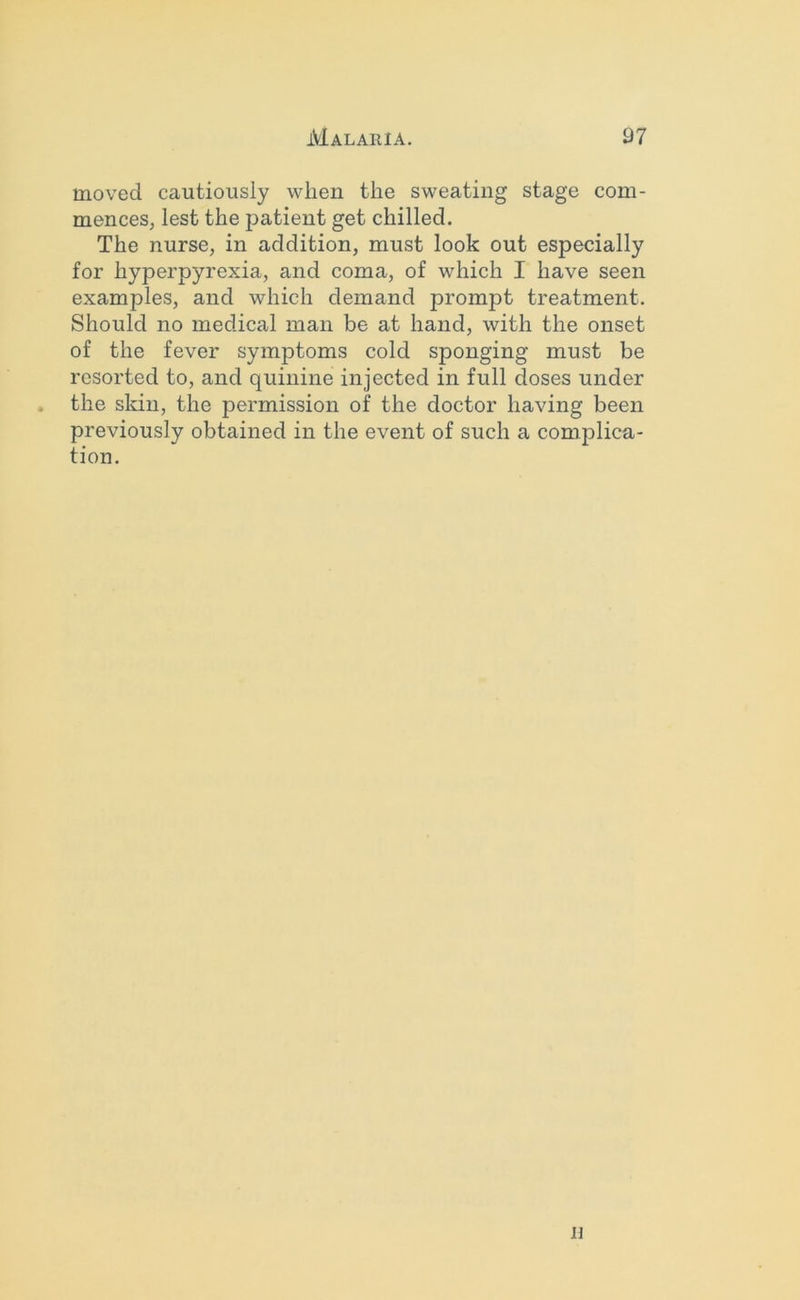 moved cautiously when the sweating stage com- mences, lest the patient get chilled. The nurse, in addition, must look out especially for hyperpyrexia, and coma, of which I have seen examples, and which demand prompt treatment. Should no medical man be at hand, with the onset of the fever symptoms cold sponging must be resorted to, and quinine injected in full doses under . the sldn, the permission of the doctor having been previously obtained in the event of such a complica- tion. n