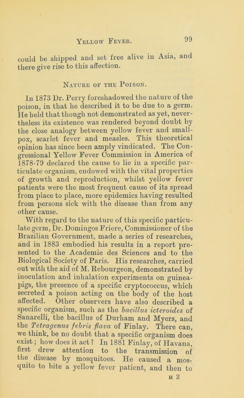 could be shipped and set free alive in Asia, and there give rise to this affection. Nature of the Poison. In 1873 Dr. Perry foreshadowed the nature of the poison, in that he described it to be due to a germ. He held that though not demonstrated as yet, never- theless its existence was rendered beyond doubt by the close analogy between yellow fever and small- pox, scarlet fever and measles. This theoretical opinion has since been amply vindicated. The Con- gressional Yellow Fever Commission in America of 1878-79 declared the cause to lie in a specific par- ticulate organism, endowed with the vital properties of growth and reproduction, whilst yellow fever patients were the most frequent cause of its sjiread from place to jilace, more epidemics having resulted from persons sick with the disease than from any other cause. With regard to the nature of this specific particu- late germ. Dr. Domingos Friere, Commissioner of the Brazilian Government, made a series of researches, and in 1883 embodied his results in a report pre- sented to the Academie des Sciences and to the Biological Society of Paris. His researches, carried out with the aid of M. Rebourgeon, demonstrated by inoculation and inhalation experiments on guinea- pigs, the presence of a specific cryptococcus, which secreted a poison acting on the body of the host affected. Other observers have also described a specific organism, such as the bacillus icteroides of Sanarelli, the bacillus of Durham and Myers, and the Tetragenus febris fiava of Finlay. There can, we think, be no doubt that a specific organism does exist; how does it act ? In 1881 Finlay, of Havana, first drew attention to the transmission of the disease by mosquitoes. He caused a mos- quito to bite a yellow fever patient, and then to H 2