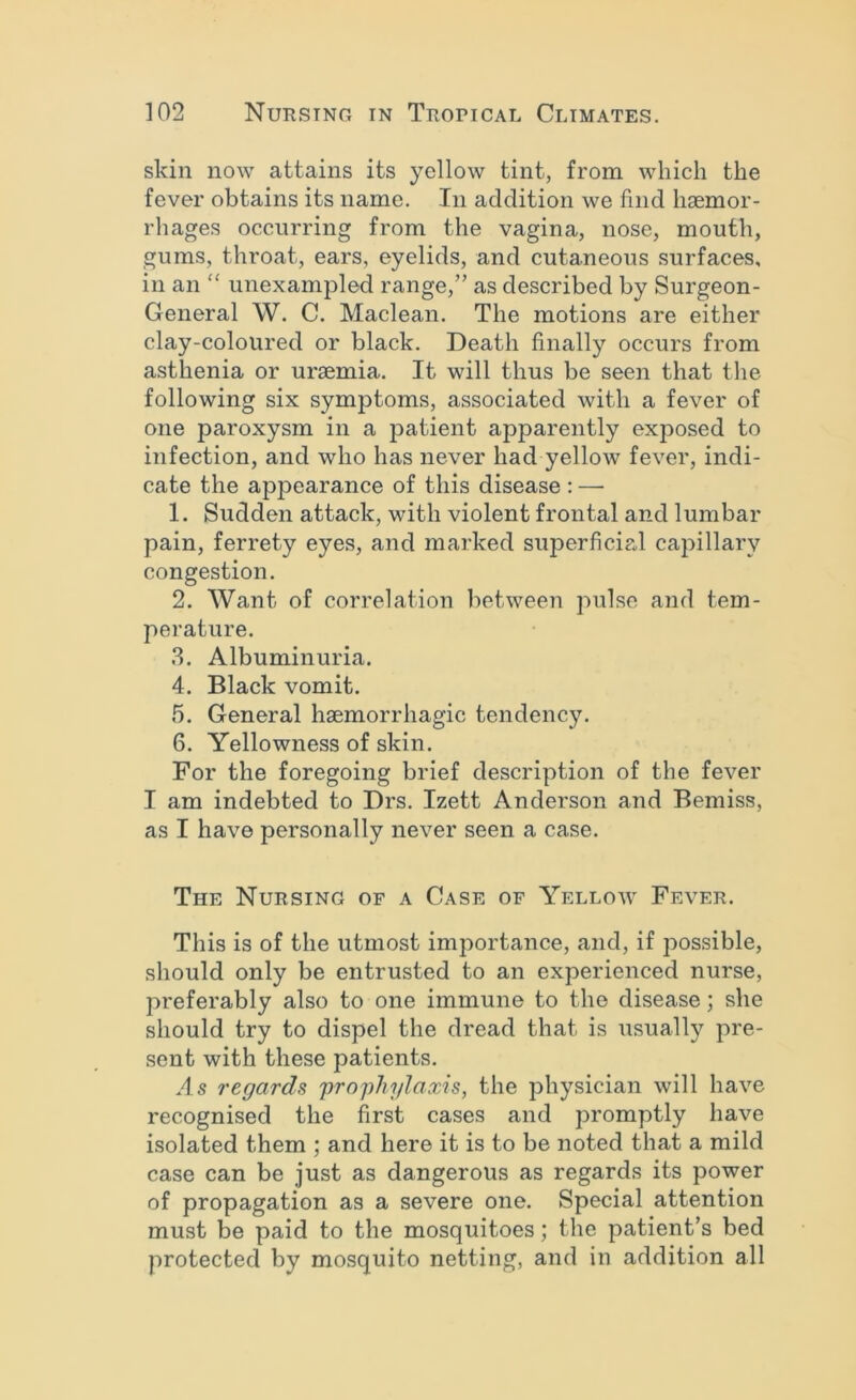 skin now attains its yellow tint, from which the fever obtains its name. In addition we find haemor- rhages occurring from the vagina, nose, mouth, gums, throat, ears, eyelids, and cutaneous surfaces, in an ‘‘ unexampled range,” as described by Surgeon- General W. C. Maclean. The motions are either clay-coloured or black. Death finally occurs from asthenia or uraemia. It will thus be seen that the following six symptoms, associated with a fever of one paroxysm in a patient apparently exposed to infection, and who has never had yellow fever, indi- cate the appearance of this disease : — 1. Sudden attack, with violent frontal and lumbar pain, ferrety eyes, and marked superficial capillary congestion. 2. Want of correlation between pulse and tem- perature. 3. Albuminuria. 4. Black vomit. 5. General haemorrhagic tendency. 6. Yellowness of skin. For the foregoing brief description of the fever I am indebted to Drs. Izett Anderson and Bemiss, as I have personally never seen a case. The Nursing of a Case of Yellow Fever. This is of the utmost importance, and, if possible, should only be entrusted to an experienced nurse, preferably also to one immune to the disease; she should try to dispel the dread that is usually pre- sent with these patients. As regards prophylaxis, the physician will have recognised the first cases and promptly have isolated them ; and here it is to be noted that a mild case can be just as dangerous as regards its power of propagation as a severe one. Special attention must be paid to the mosquitoes; the patient’s bed protected by mosquito netting, and in addition all