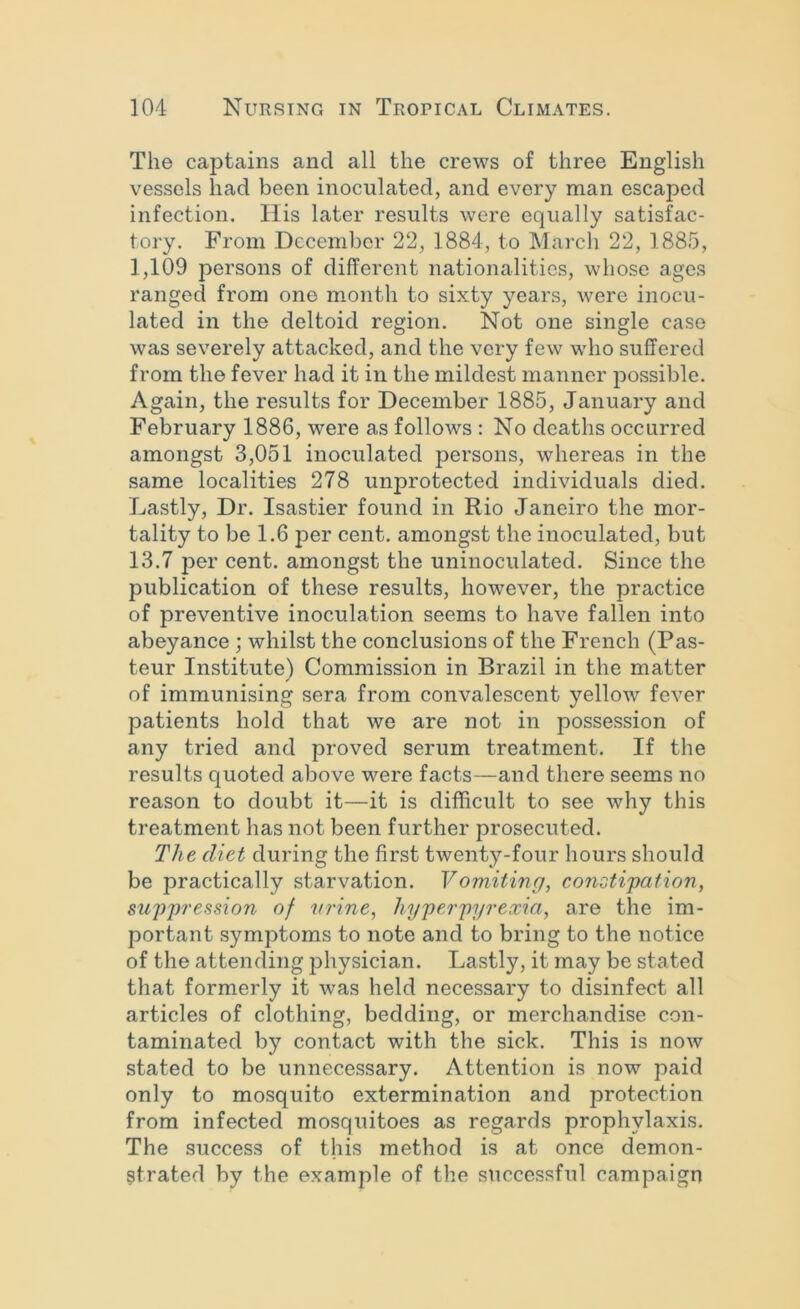 The captains and all the crews of three English vessels had been inoculated, and every man escaped infection. His later results were equally satisfac- tory. From December 22, 1884, to March 22, 1885, 1,109 persons of different nationalities, whose ages ranged from one month to sixty years, were inocu- lated in the deltoid region. Not one single case was severely attacked, and the very few who suffered from the fever had it in the mildest manner possible. Again, the results for December 1885, January and February 1886, were as follows : No deaths occurred amongst 3,051 inoculated persons, whereas in the same localities 278 unprotected individuals died. Lastly, Dr. Isastier found in Rio Janeiro the mor- tality to be 1.6 per cent, amongst the inoculated, but 13.7 per cent, amongst the uninoculated. Since the publication of these results, however, the practice of preventive inoculation seems to have fallen into abeyance; whilst the conclusions of the French (Pas- teur Institute) Commission in Brazil in the matter of immunising sera from convalescent yellow fever patients hold that we are not in possession of any tried and proved serum treatment. If the results quoted above were facts—and there seems no reason to doubt it—it is difficult to see why this treatment has not been further prosecuted. The diet during the first twenty-four hours should be practically starvation. Vomiting, consti'pation, suppression of urine, hyperpyrexia, are the im- portant symptoms to note and to bring to the notice of the attending physician. Lastly, it may be stated that formerly it was held necessary to disinfect all articles of clothing, bedding, or merchandise con- taminated by contact with the sick. This is now stated to be unnecessary. Attention is now paid only to mosquito extermination and protection from infected mosquitoes as regards prophylaxis. The success of this method is at once demon- strated by the example of the successful campaign