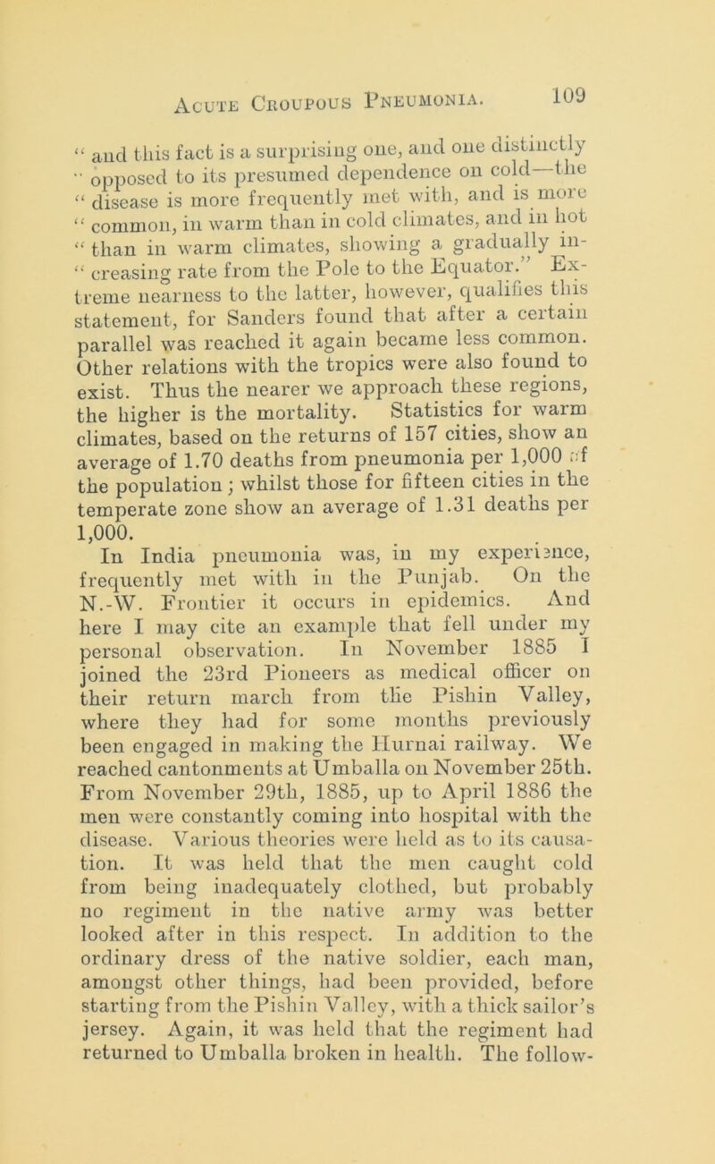 “ and this fact is a surprising oue, and one distinctly ■■ opposed to its presumed dependeime on cold the “ disease is more frequently met with, and is more “ common, in warm than in cold climates, and in hot '' than in warm climates, showing a^ gradually in- ‘‘ creasing rate from the Pole to the Ecjuator. ^ Ex- treme nearness to the latter, however, c^ualifies this statement, for Sanders found that after a ceitain parallel was reached it again became less common. Other relations with the tropics were also found to exist. Thus the nearer we approach these regions, the higher is the mortality. Statistics for warm climates, based on the returns of 157 cities, show an average of 1.70 deaths from pneumonia per 1,000 id the population; whilst those for fifteen cities in the temperate zone show an average of 1.31 deaths per 1,000. In India pneumonia was, in my experisnee, frec|uently met with in the Punjab. On the N.-W. Frontier it occurs in epidemics. And here I may cite an example that fell under my personal observation. In November 1885 1 joined the 23rd Pioneers as medical officer on their return march from the Pishin Valley, where they had for some months previously been engaged in making the ITurnai railway. We reached cantonments at Umballa on November 25th. From November 29th, 1885, up to April 1886 the men were constantly coming into hospital with the disease. Various theories were held as to its causa- tion. It was held that the men caught cold from being inadequately clothed, but probably no regiment in the native army was better looked after in this respect. In addition to the ordinary dress of the native soldier, each man, amongst other things, had been provided, before starting from the Pishin Valley, with a thick sailor’s jersey. Again, it was held that the regiment had returned to Umballa broken in health. The follow-