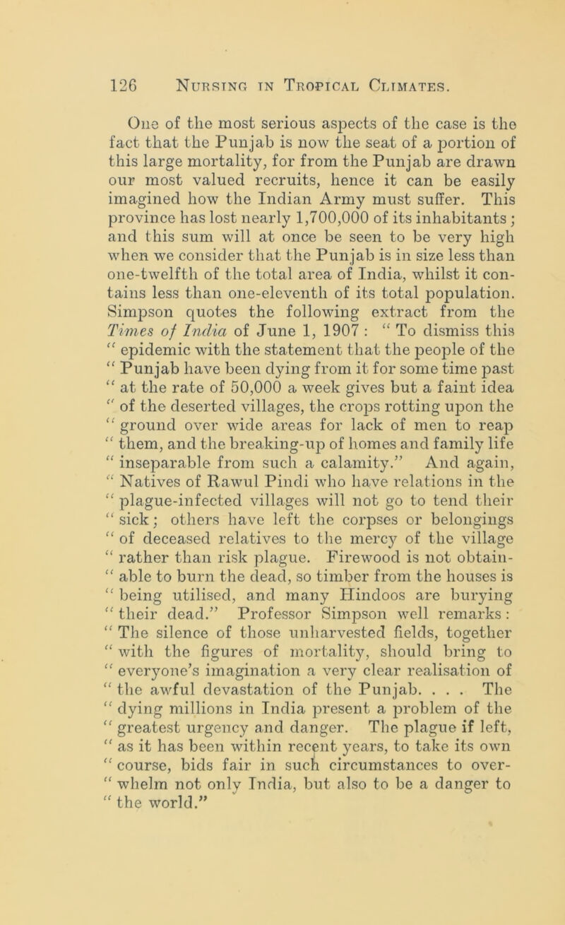 One of the most serious aspects of the case is the fact that the Punjab is now the seat of a jjortiou of this large mortality, for from the Punjab are drawn our most valued recruits, hence it can be easily imagined how the Indian Army must suffer. This province has lost nearly 1,700,000 of its inhabitants; and this sum will at once be seen to be very high when we consider that the Punjab is in size less than one-twelfth of the total area of India, whilst it con- tains less than one-eleventh of its total population. Simpson quotes the following extract from the Times of India of June 1, 1907 : To dismiss this epidemic with the statement that the people of the Punjab have been dying from it for some time past “ at the rate of 50,000 a week gives but a faint idea '' of the deserted villages, the crops rotting upon the '' ground over wide areas for lack of men to reap “ them, and the breaking-ujD of homes and family life “ inseparable from such a calamity.” And again, “ Natives of Rawul Pindi who have relations in the “ plague-infected villages will not go to tend their “ sick; others have left the corpses or belongings “ of deceased relatives to the merc}^ of the village “ rather than risk plague. Firewood is not obtain- “ able to burn the dead, so timber from the houses is being utilised, and many Hindoos are burying “ their dead.” Professor Simpson well remarks : “ The silence of those unharvested fields, together ‘‘ with the figures of mortality, should bring to “ everyone’s imagination a very clear realisation of “ the awful devastation of the Punjab. . . . The “ dying millions in India present a 23roblem of the “ greatest urgency and danger. The plague if left, “ as it has been within recent years, to take its own '' course, bids fair in such circumstances to over- “ whelm not only India, but also to be a danger to “ the world.”