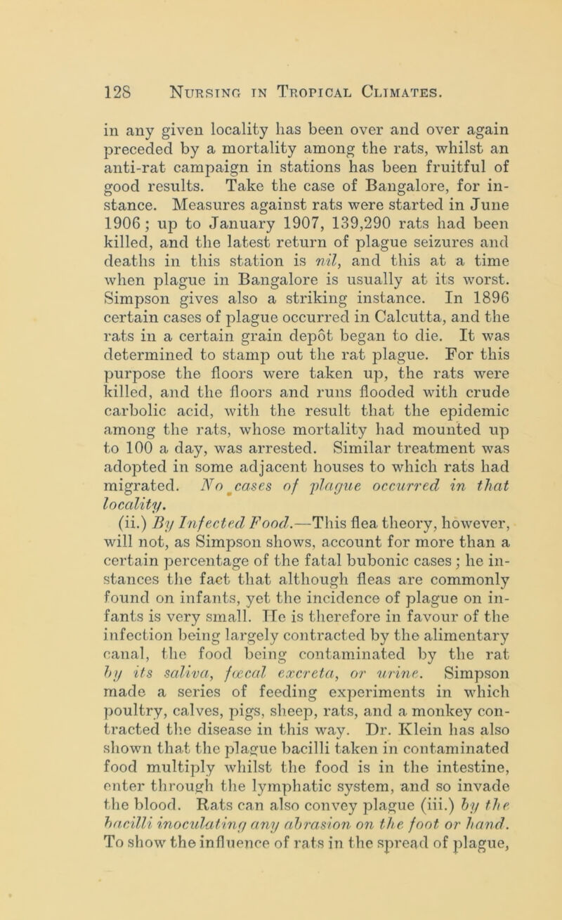 in any given locality has been over and over again preceded by a mortality among the rats, whilst an anti-rat campaign in stations has been fruitful of good results. Take the case of Bangalore, for in- stance. Measures against rats were started in June 1906; up to January 1907, 139,290 rats had been killed, and the latest return of plague seizures and deaths in this station is nil, and this at a time when plague in Bangalore is usually at its worst. Simpson gives also a striking instance. In 1896 certain cases of plague occurred in Calcutta, and the rats in a certain grain depot began to die. It was determined to stamp out the rat plague. For this purpose the floors were taken up, the rats were killed, and the floors and runs flooded with crude carbolic acid, with the result that the epidemic among the rats, whose mortality had mounted up to 100 a day, was arrested. Similar treatment was adopted in some adjacent houses to which rats had migrated. Nn^cases of 'iilague occurred in that loccdity. (ii.) By Infected Food.—This flea theory, however, will not, as Simpson shows, account for more than a certain percentage of the fatal bubonic cases; he in- stances the fact that although fleas are commonly found on infants, yet the incidence of plague on in- fants is very small. He is therefore in favour of the infection l3eing largely contracted by the alimentary canal, the food being contaminated by the rat h]i its saliva, ftjccal excreta, or urine. Simpson made a series of feeding experiments in which poultry, calves, pigs, sheep, rats, and a monkey con- tracted tlie disease in this way. Dr. Klein has also shown that the plague bacilli taken in contaminated food multiply whilst the food is in the intestine, enter through the lymphatic system, and so invade the blood. Rats can also convey plague (iii.) hy the hacilli inoculatiny any abrasion on the foot or hand. To show the influence of rats in the spread of plague,