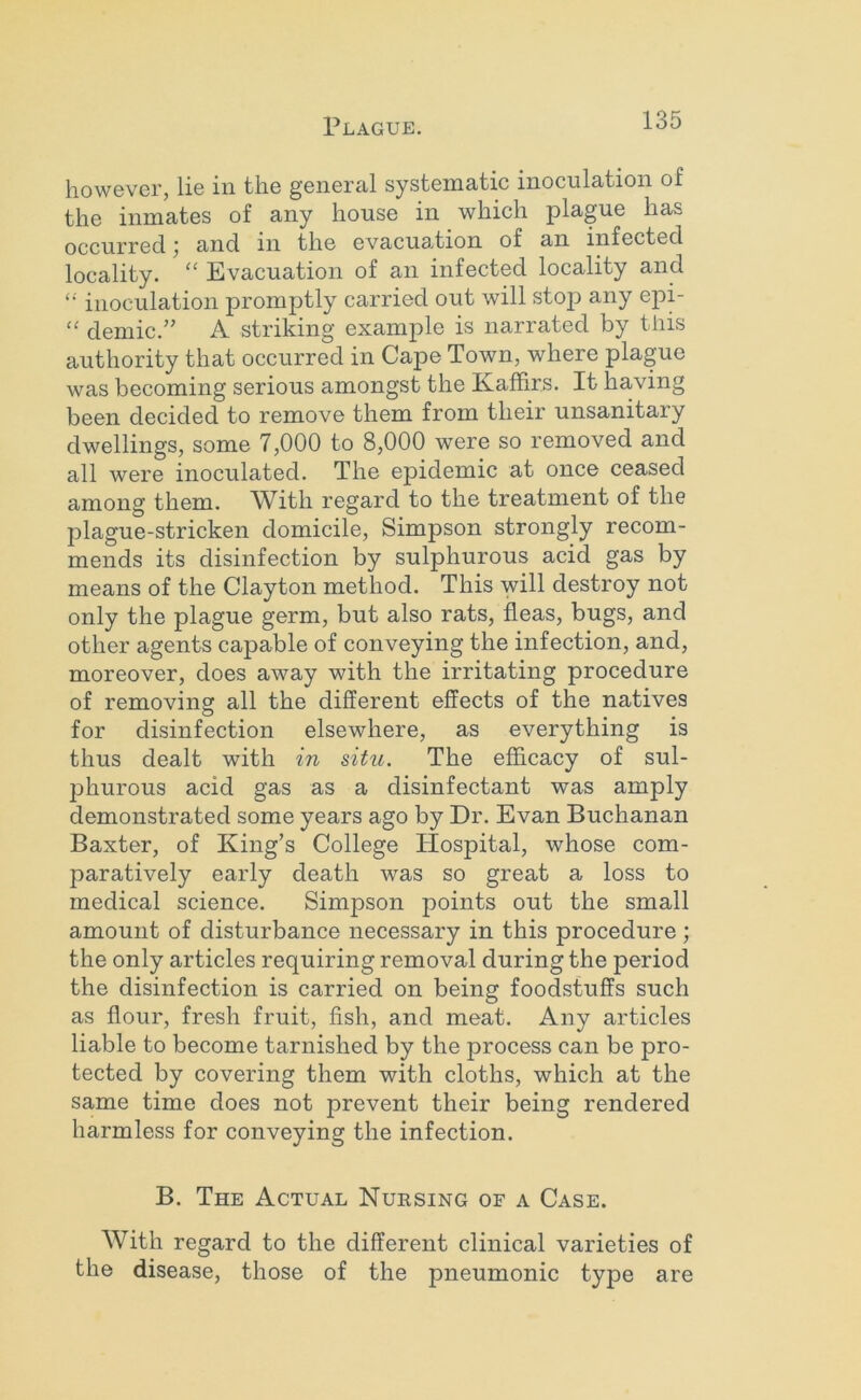 however, lie in the general systematic inoculation of the inmates of any house in which plague has occurred; and in the evacuation of an infected locality. “ Evacuation of an infected locality and inoculation promptly carried out will stop any epP “ demic.” A striking example is narrated by this authority that occurred in Cape Town, where plague was becoming serious amongst the Kaffirs. It having been decided to remove them from their unsanitary dwellings, some 7,000 to 8,000 were so removed and all were inoculated. The epidemic at once ceased among them. With regard to the treatment of the plague-stricken domicile, Simpson strongly recom- mends its disinfection by sulphurous acid gas by means of the Clayton method. This will destroy not only the plague germ, but also rats, fleas, bugs, and other agents capable of conveying the infection, and, moreover, does away with the irritating procedure of removing all the different effects of the natives for disinfection elsewhere, as everything is thus dealt with in situ. The efficacy of sul- phurous acid gas as a disinfectant was amply demonstrated some years ago by Dr. Evan Buchanan Baxter, of King’s College Hospital, whose com- paratively early death was so great a loss to medical science. Simpson points out the small amount of disturbance necessary in this procedure; the only articles requiring removal during the period the disinfection is carried on being foodstuffs such as flour, fresh fruit, fish, and meat. Any articles liable to become tarnished by the process can be pro- tected by covering them with cloths, which at the same time does not prevent their being rendered harmless for conveying the infection. B. The Actual Nuesing of a Case. With regard to the different clinical varieties of the disease, those of the pneumonic type are