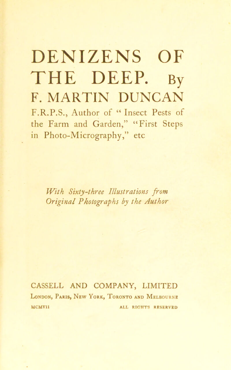 DENIZENS OF THE DEEP. By F. MARTIN DUNCAN F.R.P.S., Author of “ Insect Pests of the Farm and Garden,” “First Steps in Photo-Micrography,” etc With Sixty-three Illustrations from Original Photographs by the Author CASSELL AND COMPANY, LIMITED London, Paris, New York, Toronto and Melbourne mcmvii ALL RIGHTS RESERVED