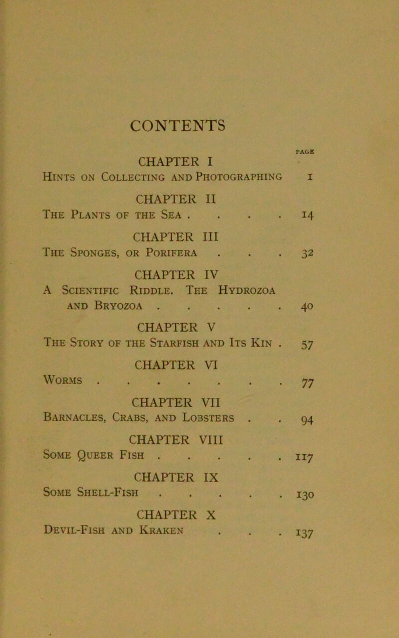 CONTENTS PAGE CHAPTER I Hints on Collecting and Photographing i CHAPTER II The Plants of the Sea .... 14 CHAPTER III The Sponges, or Porifera ... 32 CHAPTER IV A Scientific Riddle. The Hydrozoa AND BRYOZOA . . 40 CHAPTER V The Story of the Starfish and Its Kin . 57 CHAPTER VI Worms .... . 77 CHAPTER VII Barnacles, Crabs, and Lobsters . 94 CHAPTER VIII Some Queer Fish . . 117 CHAPTER IX Some Shell-Fish . 130 CHAPTER X Devil-Fish and Kraken • 137