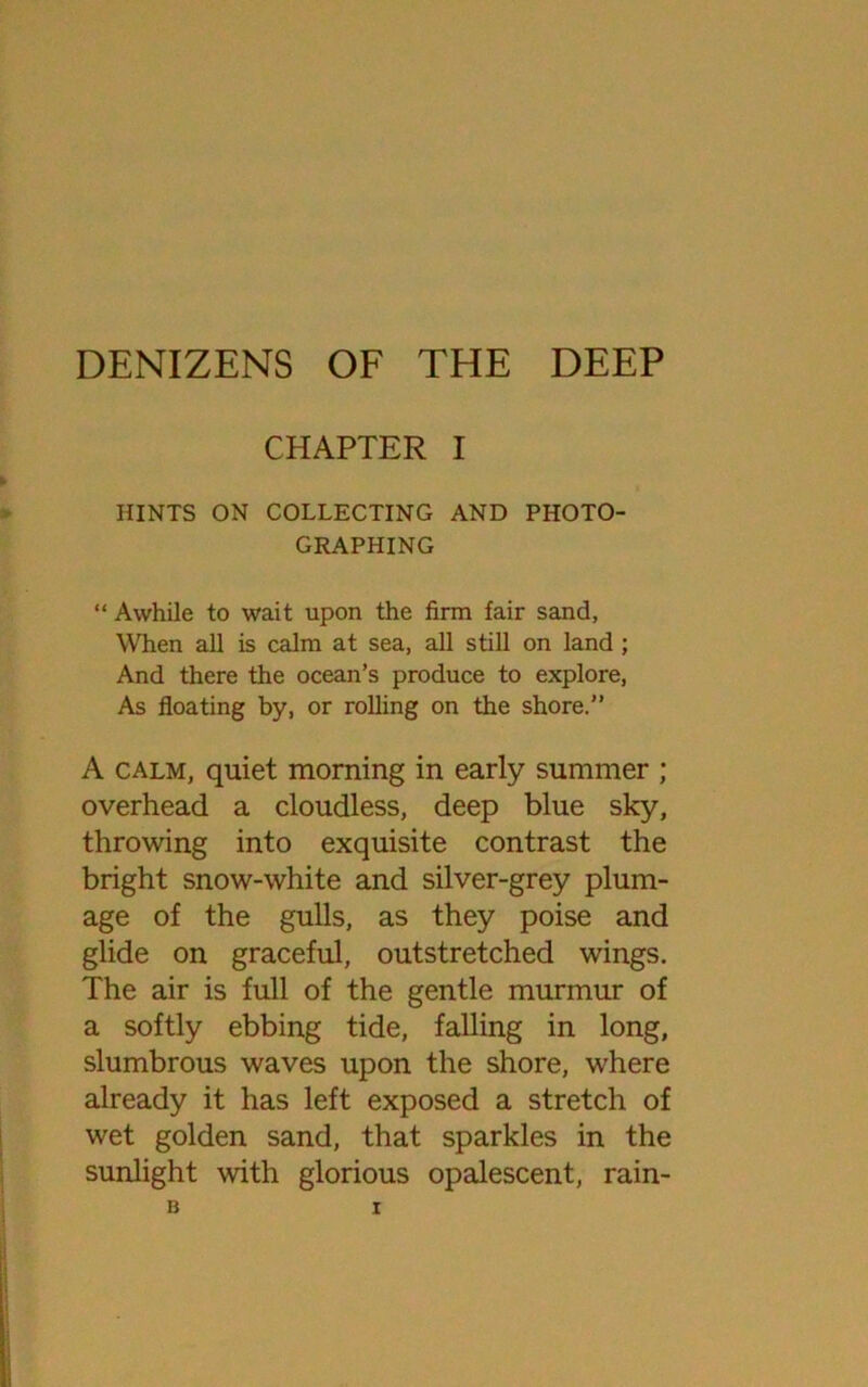 DENIZENS OF THE DEEP CHAPTER I HINTS ON COLLECTING AND PHOTO- GRAPHING “ Awhile to wait upon the firm fair sand, When all is calm at sea, all still on land ; And there the ocean’s produce to explore, As floating by, or rolling on the shore.” A calm, quiet morning in early summer ; overhead a cloudless, deep blue sky, throwing into exquisite contrast the bright snow-white and silver-grey plum- age of the gulls, as they poise and glide on graceful, outstretched wings. The air is full of the gentle murmur of a softly ebbing tide, falling in long, slumbrous waves upon the shore, where already it has left exposed a stretch of wet golden sand, that sparkles in the sunlight with glorious opalescent, rain-