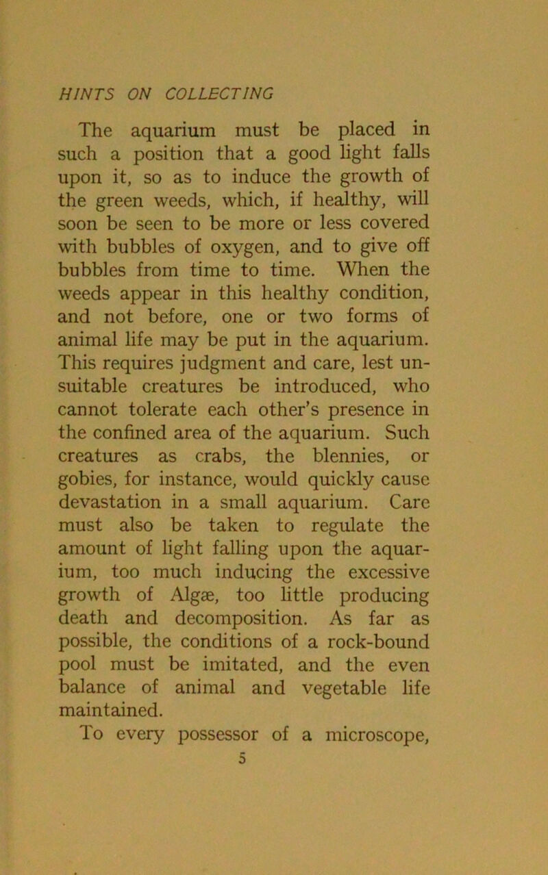 The aquarium must be placed in such a position that a good light falls upon it, so as to induce the growth of the green weeds, which, if healthy, will soon be seen to be more or less covered with bubbles of oxygen, and to give off bubbles from time to time. When the weeds appear in this healthy condition, and not before, one or two forms of animal life may be put in the aquarium. This requires judgment and care, lest un- suitable creatures be introduced, who cannot tolerate each other’s presence in the confined area of the aquarium. Such creatures as crabs, the blennies, or gobies, for instance, would quickly cause devastation in a small aquarium. Care must also be taken to regulate the amount of light falling upon the aquar- ium, too much inducing the excessive growth of Algae, too little producing death and decomposition. As far as possible, the conditions of a rock-bound pool must be imitated, and the even balance of animal and vegetable life maintained. To every possessor of a microscope,
