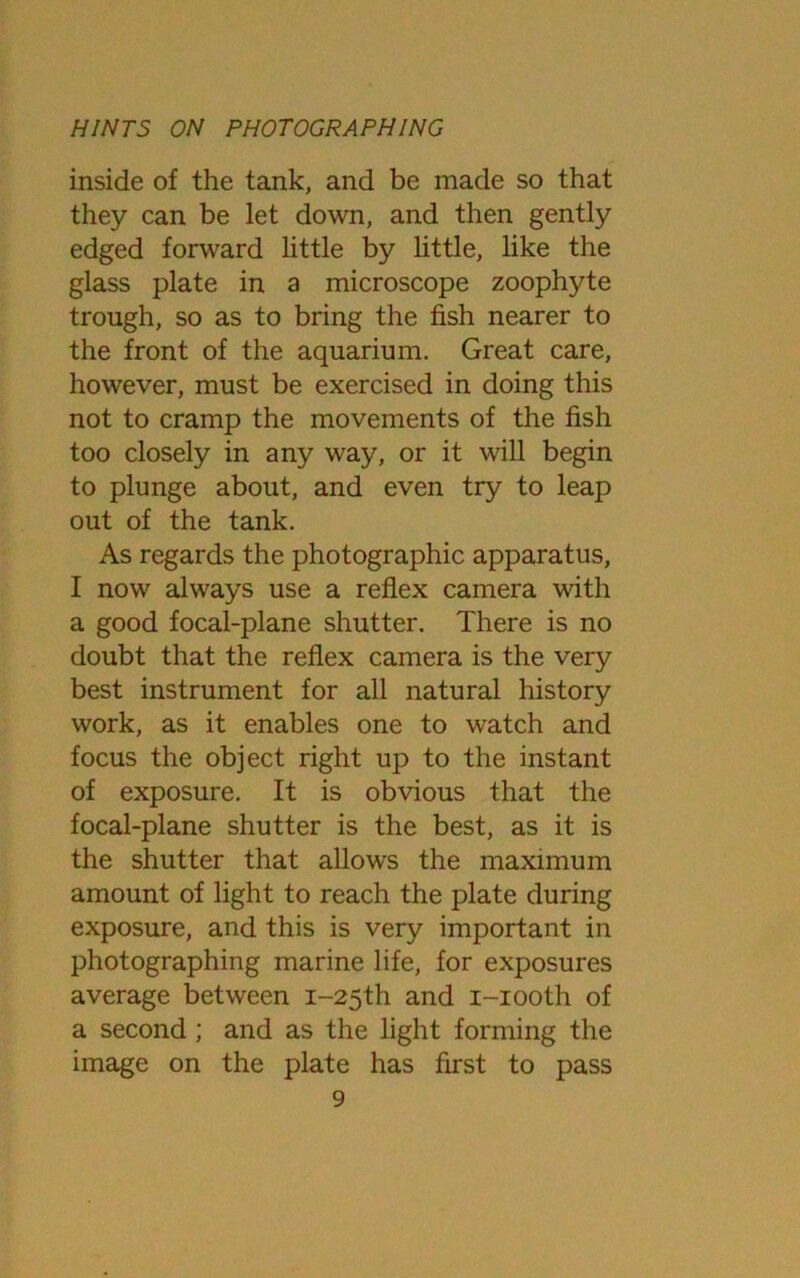 inside of the tank, and be made so that they can be let down, and then gently edged forward little by little, like the glass plate in a microscope zoophyte trough, so as to bring the fish nearer to the front of the aquarium. Great care, however, must be exercised in doing this not to cramp the movements of the fish too closely in any way, or it will begin to plunge about, and even try to leap out of the tank. As regards the photographic apparatus, I now always use a reflex camera with a good focal-plane shutter. There is no doubt that the reflex camera is the very best instrument for all natural history work, as it enables one to watch and focus the object right up to the instant of exposure. It is obvious that the focal-plane shutter is the best, as it is the shutter that allows the maximum amount of light to reach the plate during exposure, and this is very important in photographing marine life, for exposures average between i-25th and i-iooth of a second ; and as the light forming the image on the plate has first to pass