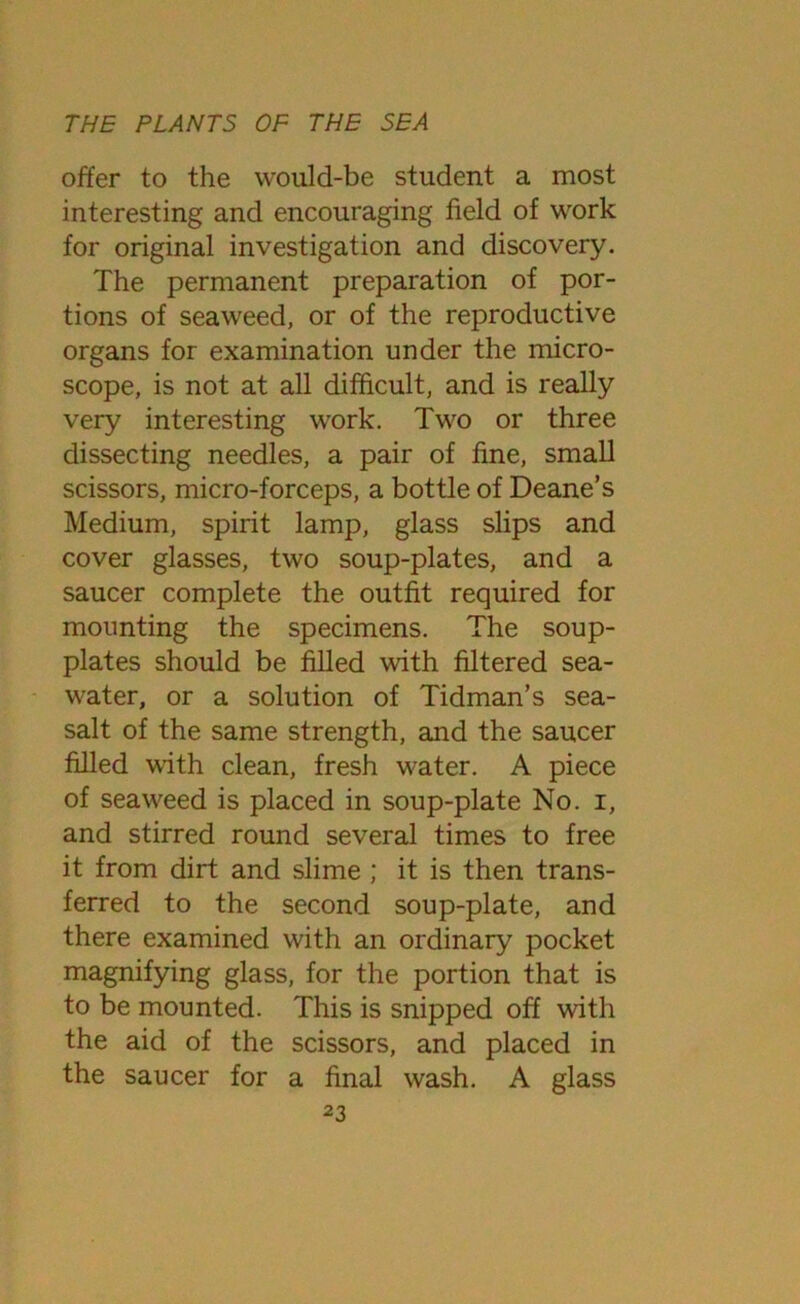 offer to the would-be student a most interesting and encouraging field of work for original investigation and discovery. The permanent preparation of por- tions of seaweed, or of the reproductive organs for examination under the micro- scope, is not at all difficult, and is really very interesting work. Two or three dissecting needles, a pair of fine, small scissors, micro-forceps, a bottle of Deane’s Medium, spirit lamp, glass slips and cover glasses, two soup-plates, and a saucer complete the outfit required for mounting the specimens. The soup- plates should be filled with filtered sea- water, or a solution of Tidman’s sea- salt of the same strength, and the saucer filled with clean, fresh water. A piece of seaweed is placed in soup-plate No. i, and stirred round several times to free it from dirt and slime ; it is then trans- ferred to the second soup-plate, and there examined with an ordinary pocket magnifying glass, for the portion that is to be mounted. This is snipped off with the aid of the scissors, and placed in the saucer for a final wash. A glass