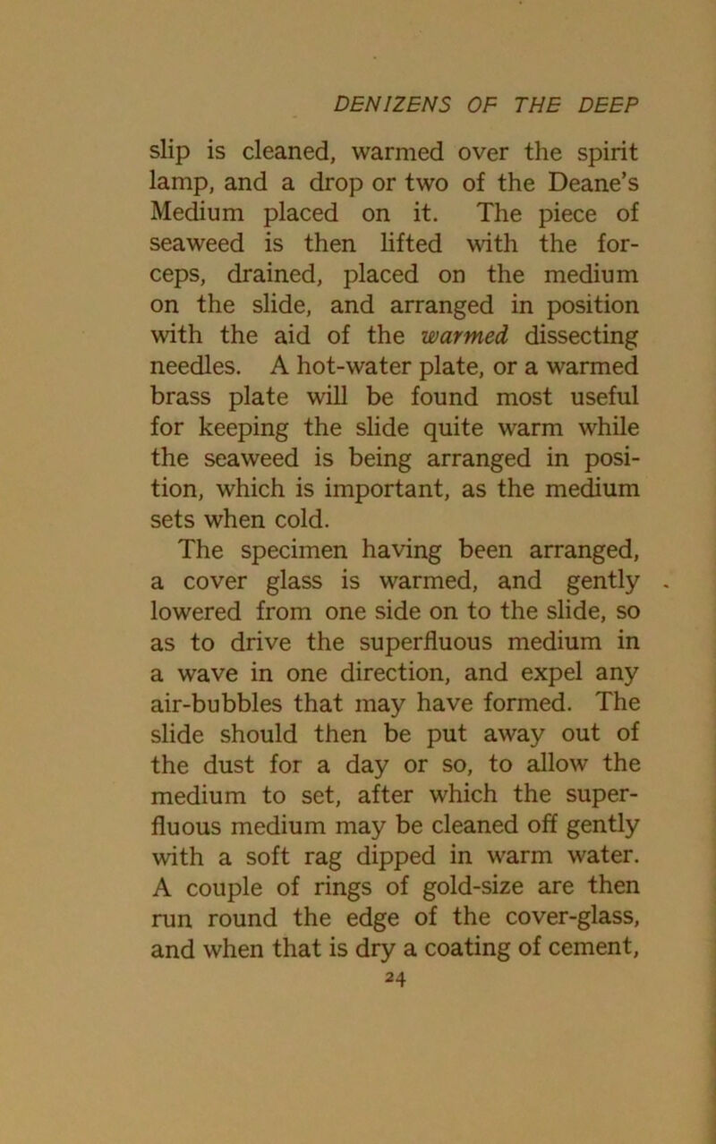 slip is cleaned, warmed over the spirit lamp, and a drop or two of the Deane’s Medium placed on it. The piece of seaweed is then lifted with the for- ceps, drained, placed on the medium on the slide, and arranged in position with the aid of the warmed dissecting needles. A hot-water plate, or a warmed brass plate will be found most useful for keeping the slide quite warm while the seaweed is being arranged in posi- tion, which is important, as the medium sets when cold. The specimen having been arranged, a cover glass is warmed, and gently . lowered from one side on to the slide, so as to drive the superfluous medium in a wave in one direction, and expel any air-bubbles that may have formed. The slide should then be put away out of the dust for a day or so, to allow the medium to set, after which the super- fluous medium may be cleaned off gently with a soft rag dipped in warm water. A couple of rings of gold-size are then run round the edge of the cover-glass, and when that is dry a coating of cement,