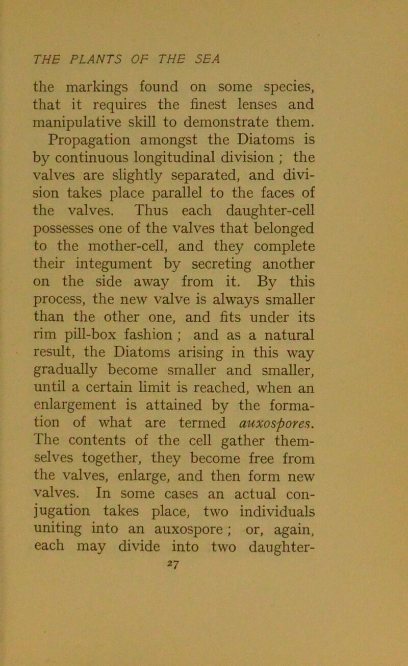 the markings found on some species, that it requires the finest lenses and manipulative skill to demonstrate them. Propagation amongst the Diatoms is by continuous longitudinal division ; the valves are slightly separated, and divi- sion takes place parallel to the faces of the valves. Thus each daughter-cell possesses one of the valves that belonged to the mother-cell, and they complete their integument by secreting another on the side away from it. By this process, the new valve is always smaller than the other one, and fits under its rim pill-box fashion ; and as a natural result, the Diatoms arising in this way gradually become smaller and smaller, until a certain limit is reached, when an enlargement is attained by the forma- tion of what are termed auxospores. The contents of the cell gather them- selves together, they become free from the valves, enlarge, and then form new valves. In some cases an actual con- jugation takes place, two individuals uniting into an auxospore; or, again, each may divide into two daughter-