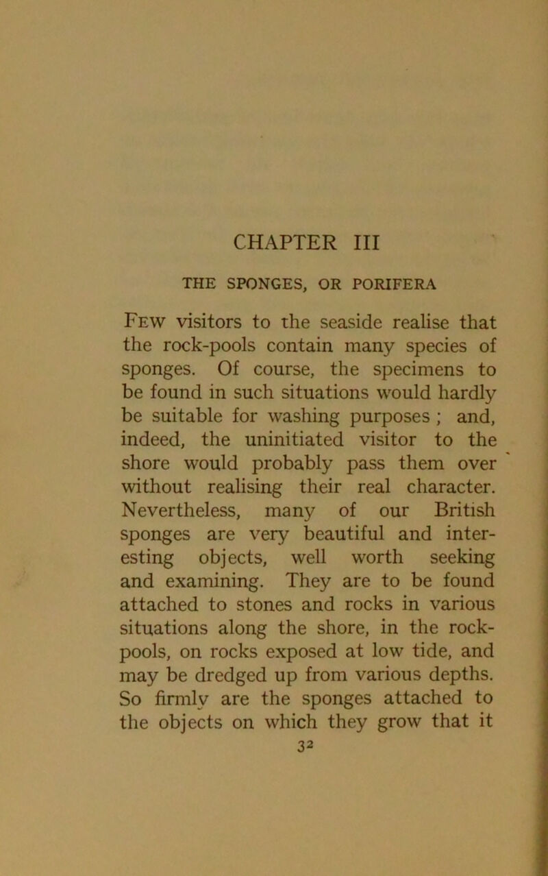CHAPTER III THE SPONGES, OR PORIFERA Few visitors to the seaside realise that the rock-pools contain many species of sponges. Of course, the specimens to be found in such situations would hardly be suitable for washing purposes ; and, indeed, the uninitiated visitor to the shore would probably pass them over without realising their real character. Nevertheless, many of our British sponges are very beautiful and inter- esting objects, well worth seeking and examining. They are to be found attached to stones and rocks in various situations along the shore, in the rock- pools, on rocks exposed at low tide, and may be dredged up from various depths. So firmly are the sponges attached to the objects on which they grow that it
