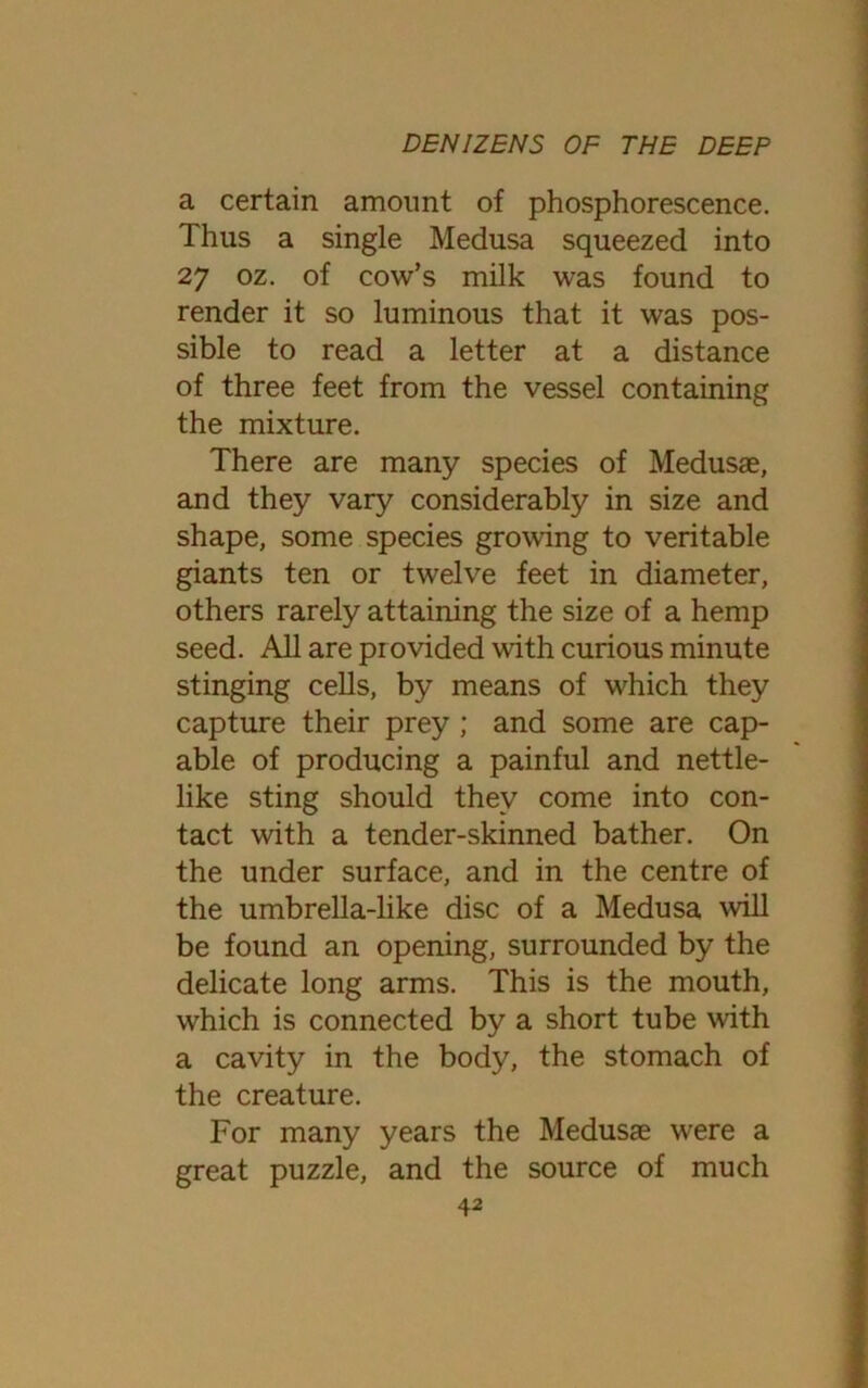 a certain amount of phosphorescence. Thus a single Medusa squeezed into 27 oz. of cow’s milk was found to render it so luminous that it was pos- sible to read a letter at a distance of three feet from the vessel containing the mixture. There are many species of Medusae, and they vary considerably in size and shape, some species growing to veritable giants ten or twelve feet in diameter, others rarely attaining the size of a hemp seed. All are provided with curious minute stinging cells, by means of which they capture their prey ; and some are cap- able of producing a painful and nettle- like sting should they come into con- tact with a tender-skinned bather. On the under surface, and in the centre of the umbrella-like disc of a Medusa will be found an opening, surrounded by the delicate long arms. This is the mouth, which is connected by a short tube with a cavity in the body, the stomach of the creature. For many years the Medusae w^ere a great puzzle, and the source of much