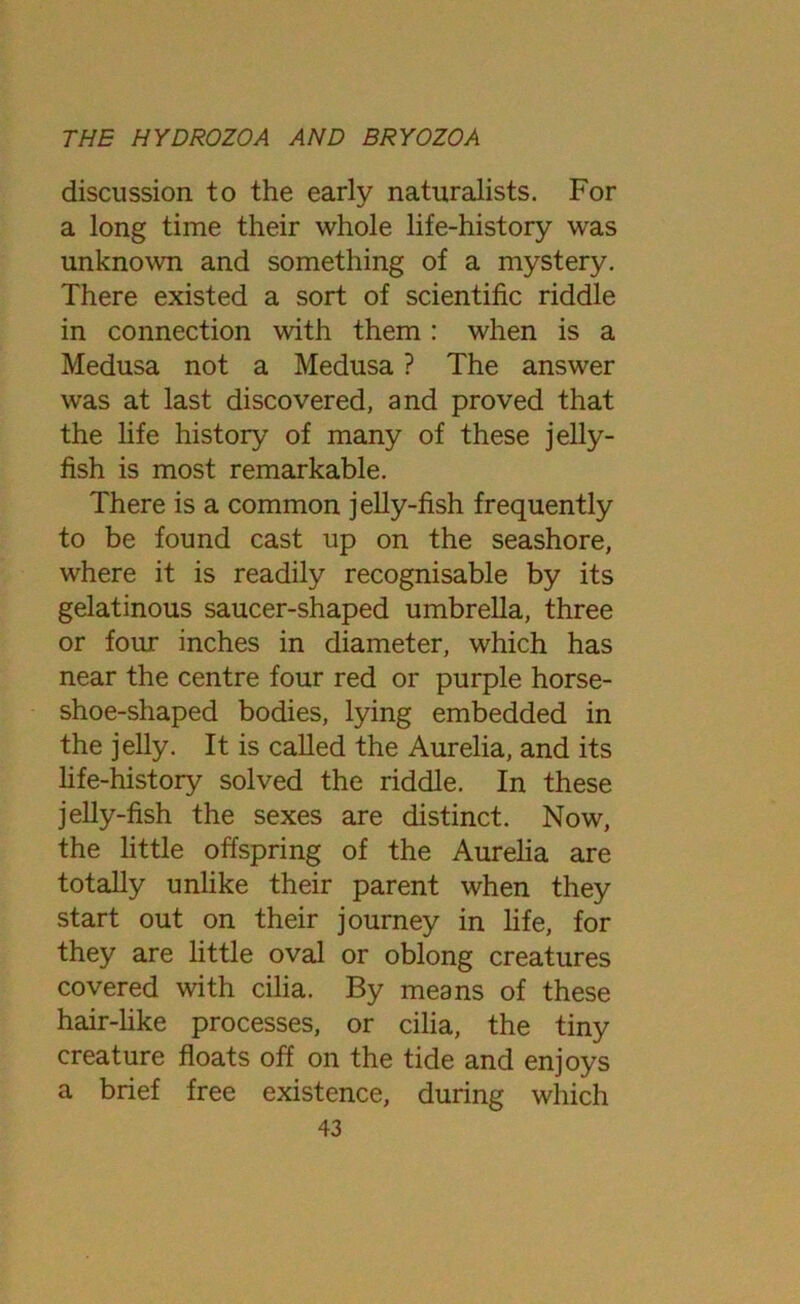 discussion to the early naturalists. For a long time their whole life-history was unknown and something of a mystery. There existed a sort of scientific riddle in connection with them : when is a Medusa not a Medusa ? The answer was at last discovered, and proved that the life history of many of these jelly- fish is most remarkable. There is a common jelly-fish frequently to be found cast up on the seashore, where it is readily recognisable by its gelatinous saucer-shaped umbrella, three or four inches in diameter, which has near the centre four red or purple horse- shoe-shaped bodies, lying embedded in the jelly. It is called the Aurelia, and its life-history solved the riddle. In these jelly-fish the sexes are distinct. Now, the little offspring of the Aurelia are totally unlike their parent when they start out on their journey in life, for they are little oval or oblong creatures covered with cilia. By means of these hair-like processes, or cilia, the tiny creature floats off on the tide and enjoys a brief free existence, during which