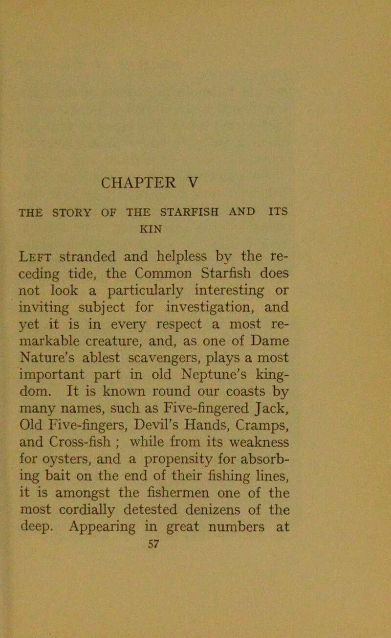 CHAPTER V THE STORY OF THE STARFISH AND ITS KIN Left stranded and helpless by the re- ceding tide, the Common Starfish does not look a particularly interesting or inviting subject for investigation, and yet it is in every respect a most re- markable creature, and, as one of Dame Nature’s ablest scavengers, plays a most important part in old Neptune’s king- dom. It is known round our coasts by many names, such as Five-fingered Jack, Old Five-fingers, Devil’s Hands, Cramps, and Cross-fish ; while from its weakness for oysters, and a propensity for absorb- ing bait on the end of their fishing lines, it is amongst the fishermen one of the most cordially detested denizens of the deep. Appearing in great numbers at