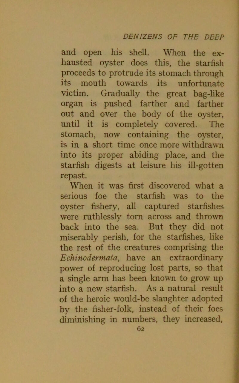 and open his shell. When the ex- hausted oyster does this, the starfish proceeds to protrude its stomach through its mouth towards its unfortunate victim. Gradually the great bag-like organ is pushed farther and farther out and over the body of the oyster, until it is completely covered. The stomach, now containing the oyster, is in a short time once more withdrawn into its proper abiding place, and the starfish digests at leisure his ill-gotten repast. When it was first discovered what a serious foe the starfish was to the oyster fishery, all captured starfishes were ruthlessly torn across and thrown back into the sea. But they did not miserably perish, for the starfishes, like the rest of the creatures comprising the Echinodermata, have an extraordinary power of reproducing lost parts, so that a single arm has been known to grow up into a new starfish. As a natural result of the heroic would-be slaughter adopted by the fisher-folk, instead of their foes diminishing in numbers, they increased, 6 2