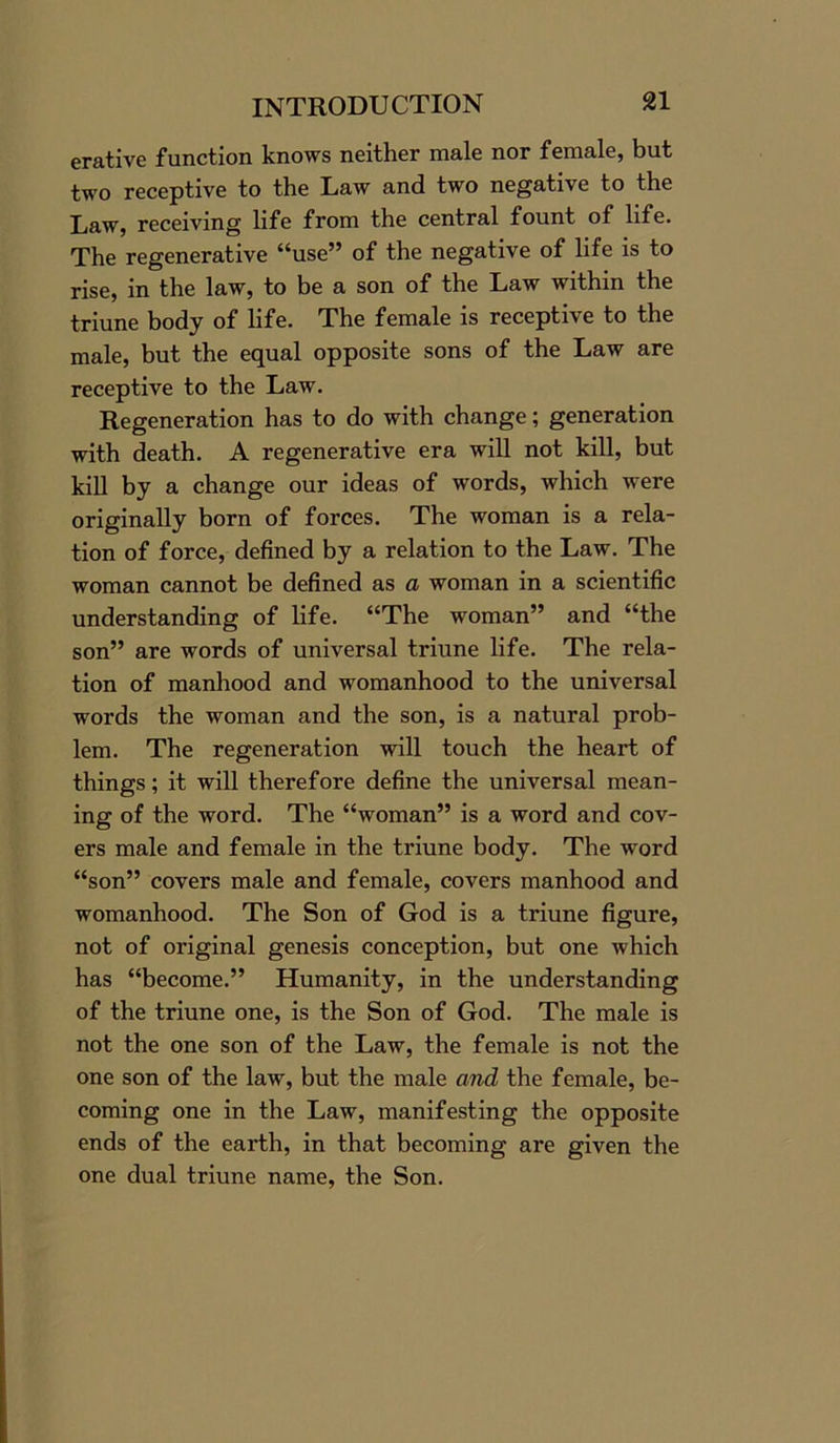 erative function knows neither male nor female, but two receptive to the Law and two negative to the Law, receiving life from the central fount of life. The regenerative “use” of the negative of life is to rise, in the law, to be a son of the Law within the triune body of life. The female is receptive to the male, but the equal opposite sons of the Law are receptive to the Law. Regeneration has to do with change; generation with death. A regenerative era will not kill, but kill by a change our ideas of words, which were originally born of forces. The woman is a rela- tion of force, defined by a relation to the Law. The woman cannot be defined as a woman in a scientific understanding of life. “The woman” and “the son” are words of universal triune life. The rela- tion of manhood and womanhood to the universal words the woman and the son, is a natural prob- lem. The regeneration will touch the heart of things; it will therefore define the universal mean- ing of the word. The “woman” is a word and cov- ers male and female in the triune body. The word “son” covers male and female, covers manhood and womanhood. The Son of God is a triune figure, not of original genesis conception, but one which has “become.” Humanity, in the understanding of the triune one, is the Son of God. The male is not the one son of the Law, the female is not the one son of the law, but the male and the female, be- coming one in the Law, manifesting the opposite ends of the earth, in that becoming are given the one dual triune name, the Son.