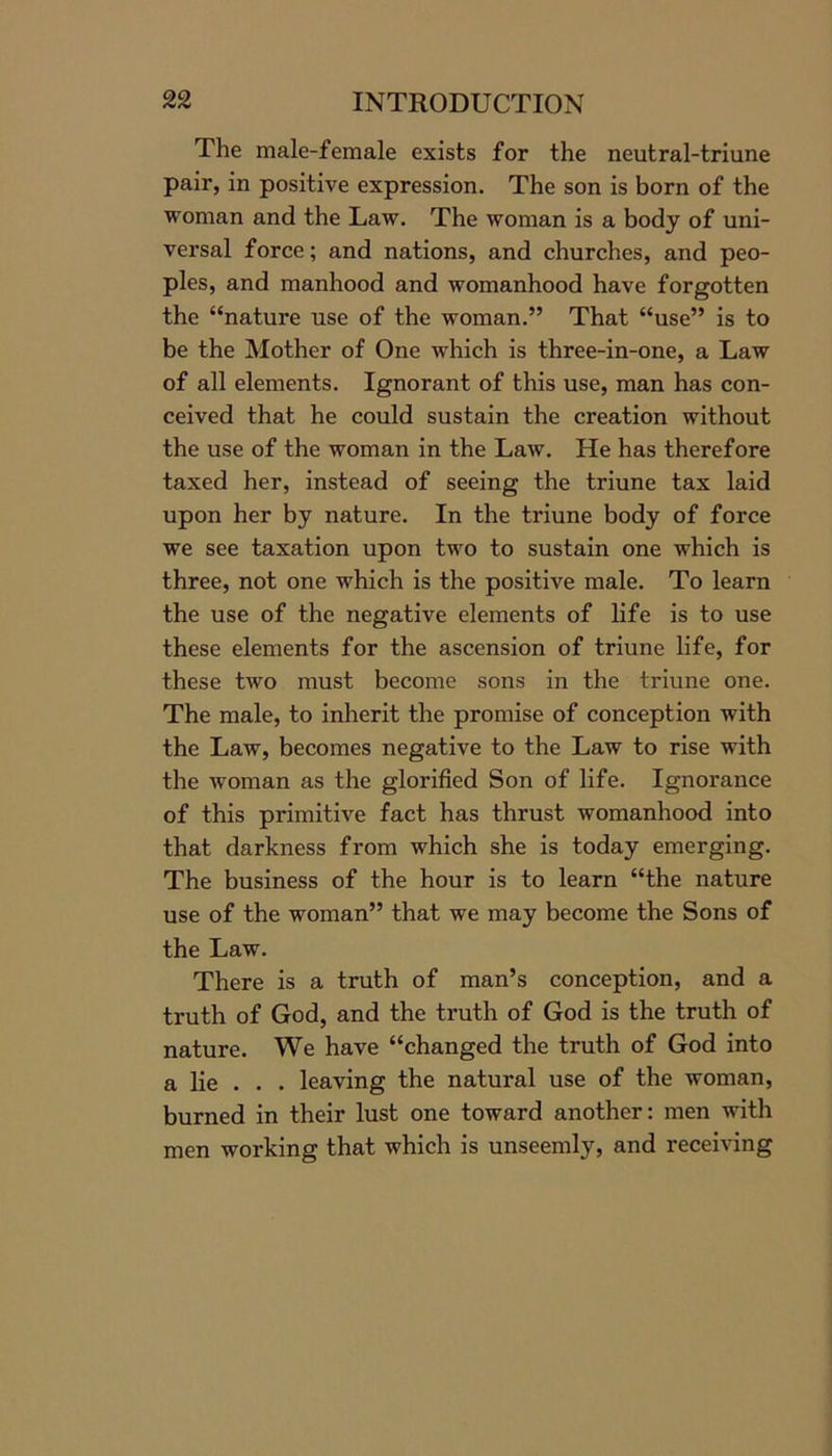 The male-female exists for the neutral-triune pair, in positive expression. The son is born of the woman and the Law. The woman is a body of uni- versal force; and nations, and churches, and peo- ples, and manhood and womanhood have forgotten the “nature use of the woman.” That “use” is to be the Mother of One which is three-in-one, a Law of all elements. Ignorant of this use, man has con- ceived that he could sustain the creation without the use of the woman in the Law. He has therefore taxed her, instead of seeing the triune tax laid upon her by nature. In the triune body of force we see taxation upon two to sustain one which is three, not one which is the positive male. To learn the use of the negative elements of life is to use these elements for the ascension of triune life, for these two must become sons in the triune one. The male, to inherit the promise of conception with the Law, becomes negative to the Law to rise with the woman as the glorified Son of life. Ignorance of this primitive fact has thrust womanhood into that darkness from which she is today emerging. The business of the hour is to learn “the nature use of the woman” that we may become the Sons of the Law. There is a truth of man’s conception, and a truth of God, and the truth of God is the truth of nature. We have “changed the truth of God into a lie . . . leaving the natural use of the woman, burned in their lust one toward another: men with men working that which is unseemly, and receiving