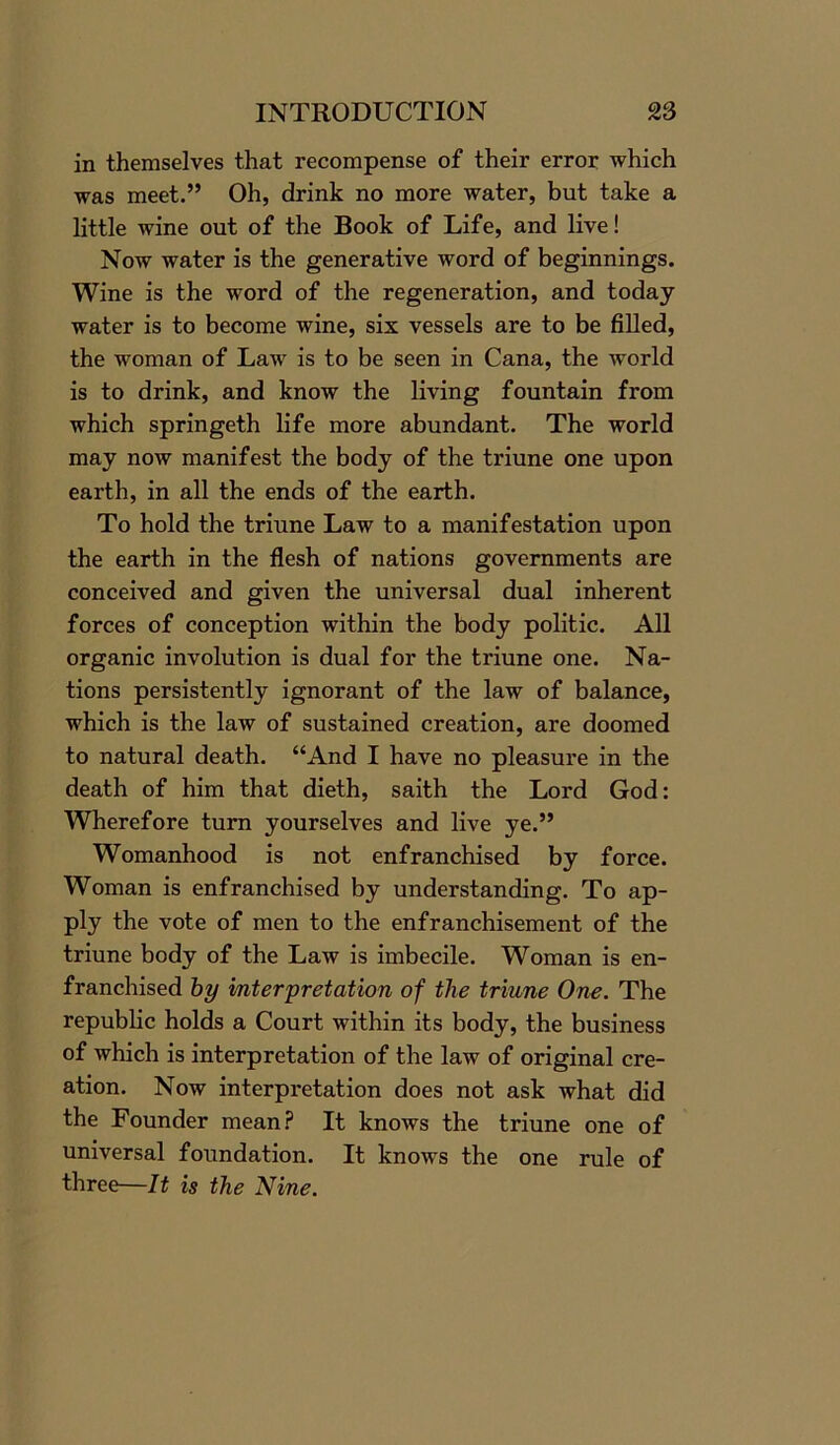 in themselves that recompense of their error which was meet.” Oh, drink no more water, but take a little wine out of the Book of Life, and live! Now water is the generative word of beginnings. Wine is the word of the regeneration, and today water is to become wine, six vessels are to be filled, the woman of Law is to be seen in Cana, the world is to drink, and know the living fountain from which springeth life more abundant. The world may now manifest the body of the triune one upon earth, in all the ends of the earth. To hold the triune Law to a manifestation upon the earth in the flesh of nations governments are conceived and given the universal dual inherent forces of conception within the body politic. All organic involution is dual for the triune one. Na- tions persistently ignorant of the law of balance, which is the law of sustained creation, are doomed to natural death. “And I have no pleasure in the death of him that dieth, saith the Lord God: Wherefore turn yourselves and live ye.” Womanhood is not enfranchised by force. Woman is enfranchised by understanding. To ap- ply the vote of men to the enfranchisement of the triune body of the Law is imbecile. Woman is en- franchised by interpretation of the triune One. The republic holds a Court within its body, the business of which is interpretation of the law of original cre- ation. Now interpretation does not ask what did the Founder mean? It knows the triune one of universal foundation. It knows the one rule of three—It is the Nine.