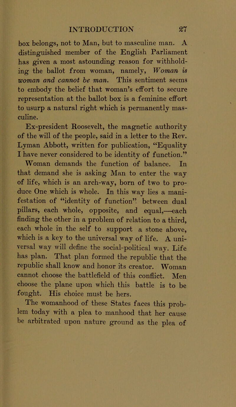 box belongs, not to Man, but to masculine man. A distinguished member of the English Parliament has given a most astounding reason for withhold- ing the ballot from woman, namely, Woman is woman and cannot be man. This sentiment seems to embody the belief that woman’s effort to secure representation at the ballot box is a feminine effort to usurp a natural right which is permanently mas- culine. Ex-president Roosevelt, the magnetic authority of the will of the people, said in a letter to the Rev. Lyman Abbott, written for publication, “Equality I have never considered to be identity of function.” Woman demands the function of balance. In that demand she is asking Man to enter the way of life, which is an arch-way, born of two to pro- duce One which is whole. In this way lies a mani- festation of “identity of function” between dual pillars, each whole, opposite, and equal,—each finding the other in a problem of relation to a third, each whole in the self to support a stone above, which is a key to the universal way of life. A uni- versal way will define the social-political way. Life has plan. That plan formed the republic that the republic shall know and honor its creator. Woman cannot choose the battlefield of this conflict. Men choose the plane upon which this battle is to be fought. His choice must be hers. The womanhood of these States faces this prob- lem today with a plea to manhood that her cause be arbitrated upon nature ground as the plea of